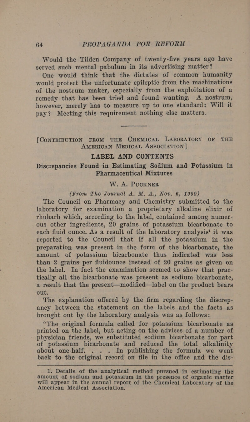 Would the Tilden Company of twenty-five years ago have served such mental pabulum in its advertising matter? One would think that the dictates of common humanity would protect the unfortunate epileptic from the machinations of the nostrum maker, especially from the exploitation of a remedy that has been tried and found wanting. A nostrum, however, merely has to measure up to one standard: Will it pay? Meeting this requirement nothing else matters. [CONTRIBUTION FROM THE CHEMICAL LABORATORY OF THE AMERICAN MeEpIcAL ASSOCIATION | LABEL AND CONTENTS Discrepancies Found in Estimating Sodium and Potassium in Pharmaceutical Mixtures W. A. PUCKNER (From The Journal A. M. A., Nov. 6, 1909) The Council on Pharmacy and Chemistry submitted to the laboratory for examination a proprietary alkaline elixir of rhubarb which, according to the label, contained among numer- ous other ingredients, 20 grains of potassium bicarbonate to each fluid ounce. As a result of the laboratory analysis' it was reported to the Council that if all the potassium in the preparation was present in the form of the bicarbonate, the amount of potassium bicarbonate thus indicated was less than 2 grains per fluidounce instead of 20 grains as given on the label. In fact the examination seemed to show that prac- tically all the bicarbonate was present as sodium bicarbonate, a result that the present—modified—label on the product bears out. The explanation offered by the firm regarding the discrep- ancy between the statement on the labels and the facts as brought out by the laboratory analysis was as follows: “The original formula called for potassium bicarbonate as printed on the label, but acting on the advices of a number of physician friends, we substituted sodium bicarbonate for part of potassium bicarbonate and reduced the total alkalinity about one-half. . . . In publishing the formula we went back to the original record on file in the office and the dis-  1. Details of the analytical method pursued in estimating the amount of sodium and potassium in the presence of organic matter will appear in the annual report of the Chemical Laboratory of the American Medical Association.