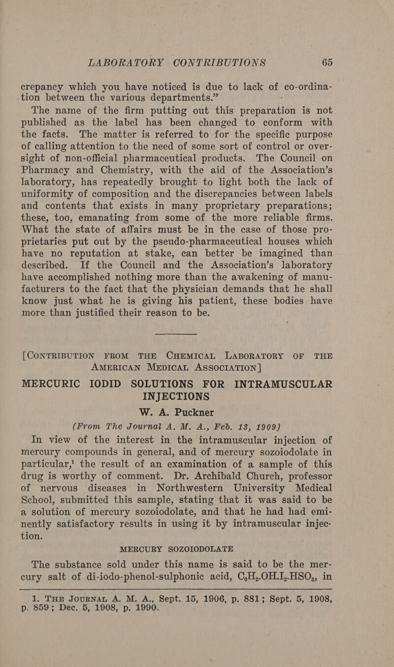 crepancy which you have noticed is due to lack of co-ordina- tion between the various departments.” The name of the firm putting out this preparation is not published as the label has been changed to conform with the facts. The matter is referred to for the specific purpose of calling attention to the need of some sort of control or over- sight of non-official pharmaceutical products. The Council on Pharmacy and Chemistry, with the aid of the Association’s laboratory, has repeatedly brought to light both the lack of uniformity of composition and the discrepancies between labels and contents that exists in many proprietary preparations; these, too, emanating from some of the more reliable firms. What the state of affairs must be in the case of those pro- prietaries put out by the pseudo-pharmaceutical houses which have no reputation at stake, can better be imagined than described. If the Council and the Association’s laboratory have accomplished nothing more than the awakening of manu- facturers to the fact that the physician demands that he shall know just what he is giving his patient, these bodies have more than justified their reason to be. [CONTRIBUTION FROM THE CHEMICAL LABORATORY OF THE AMERICAN MeEpIcAL ASSOCIATION | MERCURIC IODID SOLUTIONS FOR INTRAMUSCULAR INJECTIONS W. A. Puckner (From The Journal A, M. A., Feb. 13, 1909) In view of the interest in the intramuscular injection of mercury compounds in general, and of mercury sozoiodolate in particular,’ the result of an examination of a sample of this drug is worthy of comment. Dr. Archibald Church, professor of nervous diseases in Northwestern University Medical School, submitted this sample, stating that it was said to be a solution of mercury sozoiodolate, and that he had had emi- nently satisfactory results in using it by intramuscular injec- tion. MERCURY SOZOIODOLATE The substance sold under this name is said to be the mer- cury salt of di-iodo-phenol-sulphonic acid, C,H,.OH.I,.HSO,, in 1. THe JouRNAL A. M. A., Sept. 15, 1906, p. 881; Sept. 5, 1908, p- 859; Dec. 5, 1908, p. 1990.