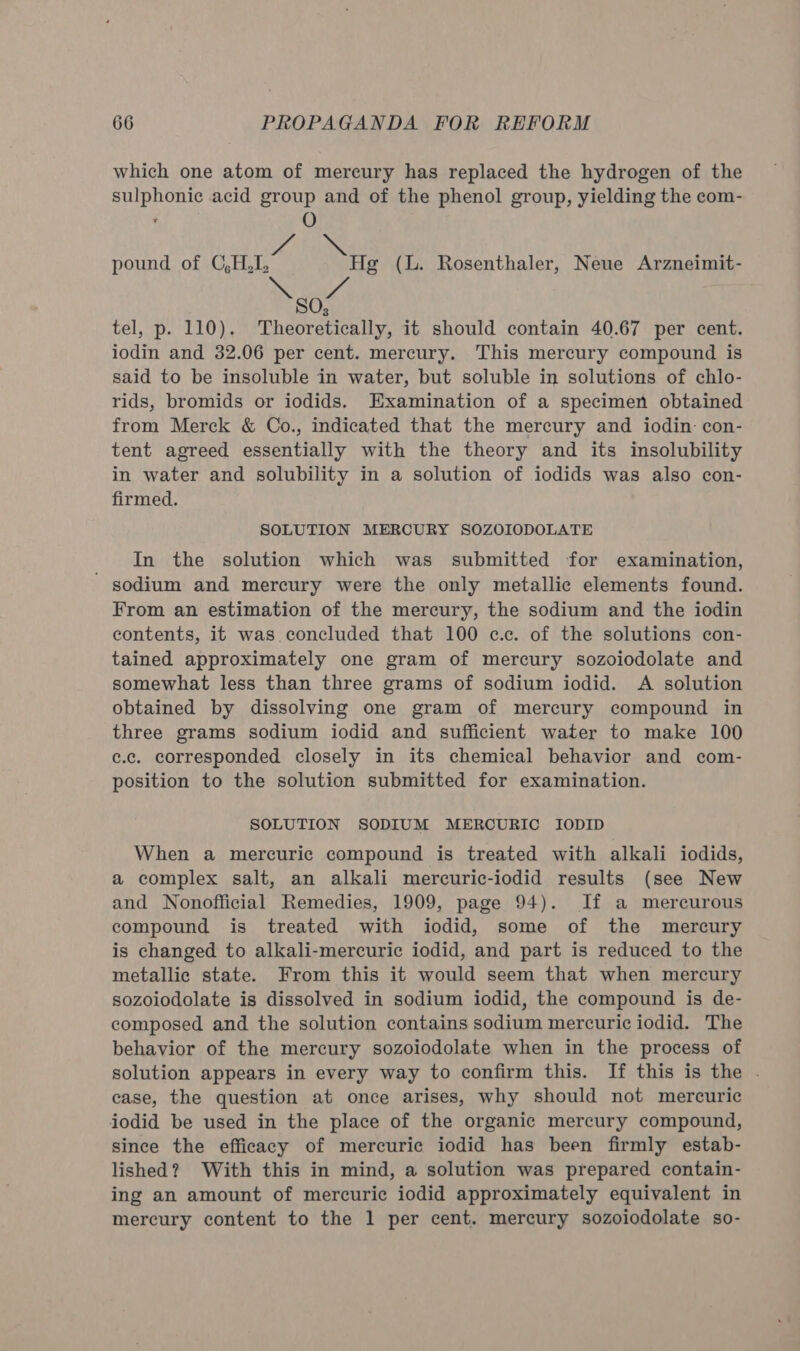 which one atom of mercury has replaced the hydrogen of the sulphonic acid group and of the phenol group, yielding the com- ’ O es pound of C,H, Hg (lL. Rosenthaler, Neue Arzneimit- SO; tel, p. 110). Theoretically, it should contain 40.67 per cent. iodin and 32.06 per cent. mercury. This mercury compound is said to be insoluble in water, but soluble in solutions of chlo- rids, bromids or iodids. Examination of a specimen obtained from Merck &amp; Co., indicated that the mercury and iodin- con- tent agreed essentially with the theory and its insolubility in water and solubility in a solution of iodids was also con- firmed. SOLUTION MERCURY SOZOIODOLATE In the solution which was submitted for examination, ' sodium and mercury were the only metallic elements found. From an estimation of the mercury, the sodium and the iodin contents, it was concluded that 100 c.c. of the solutions con- tained approximately one gram of mercury sozoiodolate and somewhat less than three grams of sodium iodid. A solution obtained by dissolving one gram of mercury compound in three grams sodium iodid and sufficient water to make 100 c.c. corresponded closely in its chemical behavior and com- position to the solution submitted for examination. SOLUTION SODIUM MERCURIC IODID When a mercuric compound is treated with alkali iodids, a complex salt, an alkali mercuric-iodid results (see New and Nonofficial Remedies, 1909, page 94). If a mercurous compound is treated with iodid, some of the mercury is changed to alkali-mercuric iodid, and part is reduced to the metallic state. From this it would seem that when mercury sozoiodolate is dissolved in sodium iodid, the compound is de- composed and the solution contains sodium mercuric iodid. The behavior of the mercury sozoiodolate when in the process of solution appears in every way to confirm this. If this is the . case, the question at once arises, why should not mercuric iodid be used in the place of the organic mercury compound, since the efficacy of mercuric iodid has been firmly estab- lished? With this in mind, a solution was prepared contain- ing an amount of mercuric iodid approximately equivalent in mercury content to the 1 per cent. mercury sozoiodolate so-