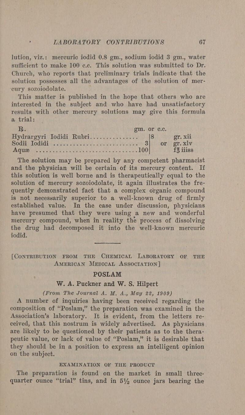 lution, viz.: mercuric iodid 0.8 gm., sodium iodid 3 gm., water sufficient to make 100 c.c. This solution was submitted to Dr. Church, who reports that preliminary trials indicate that the solution possesses all the advantages of the solution of mer- ‘eury sozoiodolate. This matter is published in the hope that others who are interested in the subject and who have had unsatisfactory results with other mercury solutions may give this formula a trial: R. gm. or ¢c.c Hydrargyri)lodidi) Rabri.. yas ls be) 2% 8 gr. xii POLIO 5 ibn APRS. Bong. orev aetbls MK 3 or gr. xlv SE Roti US Rn oe a ee a aE 100 £3 iliss The solution may be prepared by any competent pharmacist and the physician will be certain of its mercury content. If this solution is well borne and is therapeutically equal to the solution of mercury sozoiodolate, it again illustrates the fre- quently demonstrated fact that a complex organic compound is not necesyarily superior to a well-known drug of firmly established value. In the case under discussion, physicians have presumed that they were using a new and wonderful mercury compound, when in reality the process of dissolving the drug had decomposed it into the well-known mercuric iodid. ee [CONTRIBUTION FROM THE CHEMICAL LABORATORY OF THE AMERICAN MEpICcCAL ASSOCIATION | POSLAM W. A. Puckner and W. S. Hilpert (From The Journal A. M, A., May 22, 1909) A number of inquiries having been received regarding the composition of “Poslam,” the preparation was examined in the Association’s laboratory. It is evident, from the letters re- ceived, that this nostrum is widely advertised. As physicians. are likely to be questioned by their patients as to the thera- peutic value, or lack of value of “Poslam,” it is desirable that they should be in a position to express an intelligent opinion on the subject. EXAMINATION OF THE PRODUCT The preparation is found on the market in small three- quarter ounce “trial” tins, and in 5% ounce jars bearing the