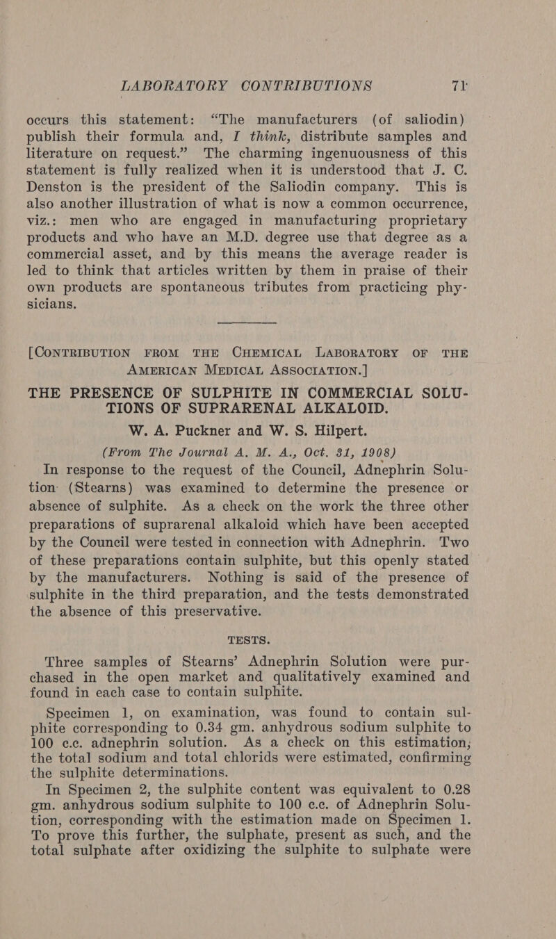 occurs this statement: “The manufacturers (of saliodin) publish their formula and, I think, distribute samples and literature on request.” The charming ingenuousness of this statement is fully realized when it is understood that J. C. Denston is the president of the Saliodin company. This is also another illustration of what is now a common occurrence, viz.: men who are engaged in manufacturing proprietary products and who have an M.D. degree use that degree as a commercial asset, and by this means the average reader is led to think that articles written by them in praise of their own products are spontaneous tributes from practicing phy- sicians. [CONTRIBUTION FROM THE CHEMICAL LABORATORY OF THE AMERICAN MeEpICcCAL ASSOCIATION. ] THE PRESENCE OF SULPHITE IN COMMERCIAL SOLU- TIONS OF SUPRARENAL ALKALOID. W. A. Puckner and W. S. Hilpert. (From The Journal A. M. A., Oct. 31, 1908) In response to the request of the Council, Adnephrin Solu- tion (Stearns) was examined to determine the presence or absence of sulphite. As a check on the work the three other preparations of suprarenal alkaloid which have been accepted by the Council were tested in connection with Adnephrin. Two of these preparations contain sulphite, but this openly stated by the manufacturers. Nothing is said of the presence of sulphite in the third preparation, and the tests demonstrated the absence of this preservative. TESTS. Three samples of Stearns’ Adnephrin Solution were pur- chased in the open market and qualitatively examined and found in each case to contain sulphite. Specimen 1, on examination, was found to contain sul- phite corresponding to 0.34 gm. anhydrous sodium sulphite to 100 ¢.c. adnephrin solution. As a check on this estimation; the total sodium and total chlorids were estimated, confirming the sulphite determinations. In Specimen 2, the sulphite content was equivalent to 0.28 gm. anhydrous sodium sulphite to 100 c.c. of Adnephrin Solu- tion, corresponding with the estimation made on Specimen 1. To prove this further, the sulphate, present as such, and the total sulphate after oxidizing the sulphite to sulphate were