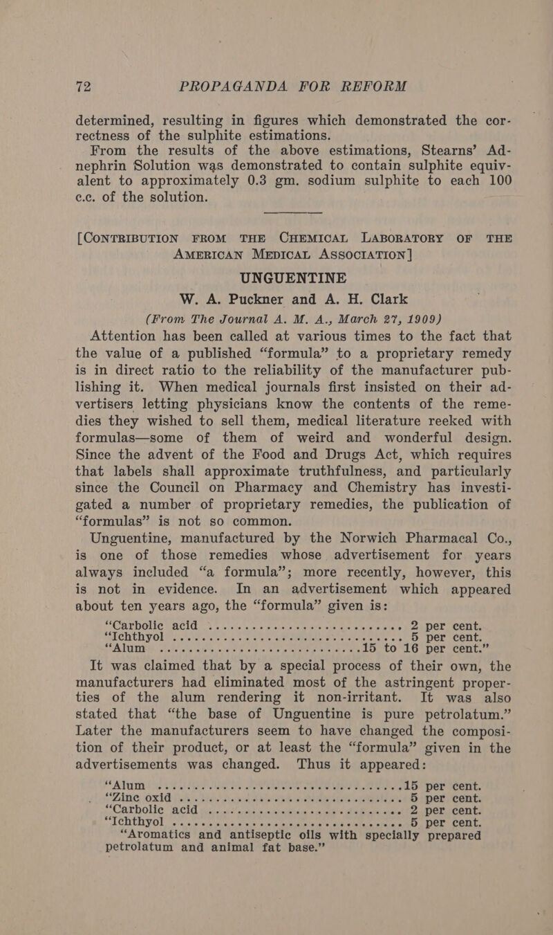 determined, resulting in figures which demonstrated the cor- rectness of the sulphite estimations. From the results of the above estimations, Stearns’ Ad- nephrin Solution was demonstrated to contain sulphite equiv- alent to approximately 0.3 gm. sodium sulphite to each 100 e.c. of the solution. [CONTRIBUTION FROM THE CHEMICAL LABORATORY OF THE AMERICAN MeEpIcAL ASSOCIATION ] UNGUENTINE W. A. Puckner and A. H. Clark (From The Journal A. M. A., March 27, 1909) Attention has been called at various times to the fact that the value of a published “formula” to a proprietary remedy is in direct ratio to the reliability of the manufacturer pub- lishing it. When medical journals first insisted on their ad- vertisers letting physicians know the contents of the reme- dies they wished to sell them, medical literature reeked with formulas—some of them of weird and wonderful design. Since the advent of the Food and Drugs Act, which requires that labels shall approximate truthfulness, and particularly since the Council on Pharmacy and Chemistry has investi- gated a number of proprietary remedies, the publication of “formulas” is not so common. Unguentine, manufactured by the Norwich Pharmacal Co., is one of those remedies whose advertisement for years always included “a formula”; more recently, however, this is not in evidence. In an advertisement which appeared about ten years ago, the “formula” given is: (CULDOLEC BACIG a5 chs wince eteheiors erate wit aaee istaete » 2 per cent. SCD UCA VOL Pen eles ca. co es eae eedotel es ratalehieniele wis 5 per cent. SOA TUDE iets aha aie ocavt aus gre es planter ee uae erate 15 to 16 per cent.” It was claimed that by a special process of their own, the manufacturers had eliminated most of the astringent proper- ties of the alum rendering it non-irritant. It was also stated that “the base of Unguentine is pure petrolatum.” Later the manufacturers seem to have changed the composi- tion of their product, or at least the “formula” given in the advertisements was changed. Thus it appeared: ‘Alm i ae RO ee hes oe ene ee ene 15 per cent. SZANG :Oxld (Ais Hats dialed hee otale cyebemnekels setae 5 per cent. AeThOlie WCld cs .0.k-' sees mene areas Madam wane! 2 per cent. TC ACUULLVOL sais tecous hier s eieieaieotiaeantera atelenietie eager 5 per cent. “Aromatics and antiseptic oils with specially prepared petrolatum and animal fat base.”