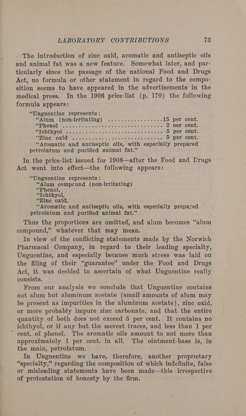 The introduction of zine oxid, aromatic and antiseptic oils and animal fat was a new feature. Somewhat later, and par- ticularly since the passage of the national Food and. Drugs Act, no formula or other statement in regard to the compo- sition seems to have appeared in the advertisements in the medical press. In the 1906 price-list (p. 170) the following formula appears: “Unguentine represents: SP PLEUY o { TOPLIT PIER CLUE bo cores cate sco 8 @ 6 tie 0 15 per cent. SEPT OTL O Labs tetra ona cketialarier arava aT aala Sateh Mar etas'eptai-atia tail 2 per cent. STTCHLR VON Or. odes e's HER ao Ne as Wie Werate wanes 5 per cent. CHIN CMMORIL Ba Bae ahaohe ele sik pomertemsts sberahenae cee as 5 per cent. “Aromatic and antiseptic oils, with especially prepared petrolatum and purified animal fat.” In the price-list issued for 1908—after the Food and Drugs Act went into effect—the following appears: “Unguentine represents: “Alum compcund (non-irritating) “Phenol, “Ichthyol, “Zine oxid, ‘‘Aromatic and antiseptic oils, with especially prepazed petrolatum and purified animal fat.’ Thus the proportions are omitted, and alum becomes “alum compound,” whatever that may mean. In view of the conflicting statements made by the Norwich Pharmacal Company, in regard to their leading specialty, Unguentine, and especially because much stress was laid on the filing of their “guarantee” under the Food and Drugs Act, it was decided to ascertain of what Unguentine really consists. From our analysis we conclude that Unguentine contains not alum but aluminum acetate (small amounts of alum may be present as impurities in the aluminum acetate), zinc oxid, or more probably impure zine carbonate, and that the entire quantity of both does not exceed 5 per cent. It contains no ichthyol, or if any but the merest traces, and less than 1 per “ eent. of phenol. The aromatic oils amount to not more than approximately 1 per cent. in all. The ointment-base is, in the main, petrolatum. In Unguentine we have, therefore, another. proprietary “specialty,” regarding the composition of which indefinite, false or misleading statements have been made—this irrespective of protestation of honesty by the firm.