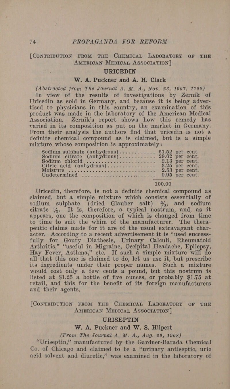 [CONTRIBUTION FROM THE CHEMICAL LABORATORY OF THE AMERICAN MEDICAL ASSOCIATION ] URICEDIN W. A. Puckner and A. H. Clark (Abstracted from The Journal A. M. A., Nov. 238, 1907, 1788) In view of the results of investigations by Zernik of Uricedin as sold in Germany, and because it is being adver- tised to physicians in this country, an examination of this product was made in the laboratory of the American Medical Association. Zernik’s report shows how this remedy has varied in its composition as put on the market in Germany. From their analysis the authors find that uricedin is not a definite chemical compound as is claimed, but is a simple mixture whose composition is approximately:  Sodium sulphate (anhydrous)............ 61.52 per cent. Sodium citrate” (anhydrous)... .).. 00+. -- 29.62 per cent. SOM Chl Orlawees Chae eaten erates he Sealiade ters ce 2.18 per cent. Citric? acidi (anbydrous))\ aacweoe te et. etere tn ce 3.25 per cent. MOISE UITG 098 sha ais ese fs lew bo usbajeasdeucuspalis cud Mee pene OnE 2.58 per cent. Undetermined orc ce cic, shots ones ost pee ledet iene 0.95 per cent. 100.00 Uricedin, therefore, is not a definite chemical compound as claimed, but a simple mixture which consists essentially of sodium sulphate (dried Glauber salt) %%, and sodium citrate 144. It is, therefore, a typical nostrum, and, as it appears, one the composition of which is changed from time to time to suit the whim of the manufacturer. The thera- peutic claims made for it are of the usual extravagant char- acter. According to a recent advertisement it is “used success- fully for Gouty Diathesis, Urinary Calculi, Rheumatoid Arthritis,” “useful in Migraine, Occipital Headache, Epilepsy, Hay Fever, Asthma,’ etc. If such a simple mixture will do all that this one is claimed to do, let us use it, but prescribe its ingredients under their proper names. Such a mixture would cost only a few cents a pound, but this nostrum is listed at $1.25 a bottle of five ounces, or probably $1.75 at retail, and this for the benefit of its foreign manufacturers and their agents. [CONTRIBUTION FROM THE CHEMICAL LABORATORY OF THE AMERICAN MEDICAL ASSOCIATION | URISEPTIN W. A. Puckner and W. S. Hilpert (From The Journal A. M. A., Aug. 29, 1908) “Uriseptin,” manufactured by the Gardner-Barada Chemical Co. of Chicago and claimed to be a “urinary antiseptic, uric acid solvent and diuretic,” was examined in the laboratory of