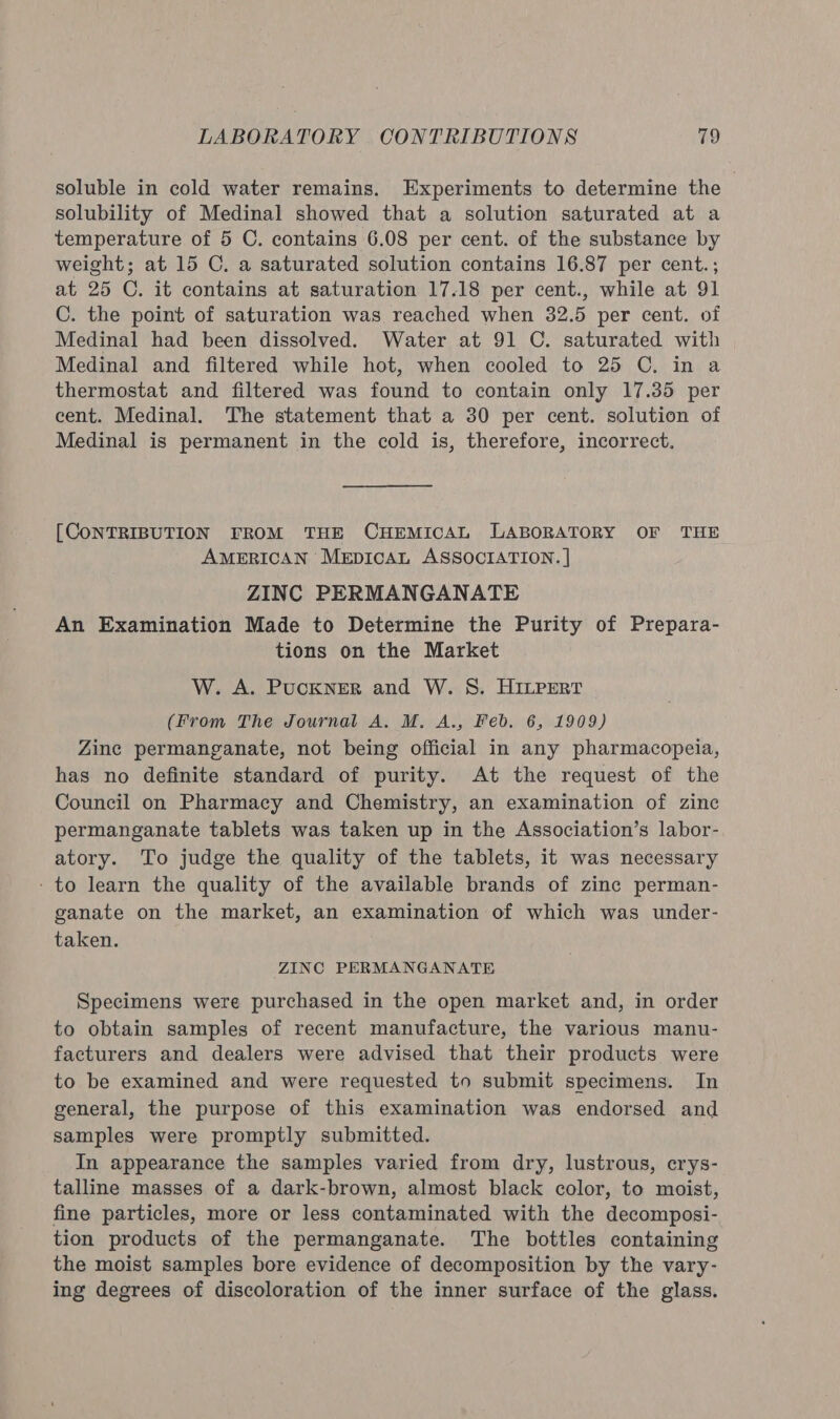 soluble in cold water remains. Experiments to determine the solubility of Medinal showed that a solution saturated at a temperature of 5 C. contains 6.08 per cent. of the substance by weight; at 15 C. a saturated solution contains 16.87 per cent.; at 25 C. it contains at saturation 17.18 per cent., while at 91 C. the point of saturation was reached when 32.5 per cent. of Medinal had been dissolved. Water at 91 C. saturated with Medinal and filtered while hot, when cooled to 25 C, in a thermostat and filtered was found to contain only 17.35 per cent. Medinal. The statement that a 30 per cent. solution of Medinal is permanent in the cold is, therefore, incorrect. [CONTRIBUTION FROM THE CHEMICAL LABORATORY OF THE AMERICAN MeEpiIcaL ASSOCIATION. | ZINC PERMANGANATE An Examination Made to Determine the Purity of Prepara- tions on the Market W. A. Puckner and W. S. HILPEert (From The Journal A. M. A., Feb. 6, 1909) Zine permanganate, not being official in any pharmacopeia, has no definite standard of purity. At the request of the Council on Pharmacy and Chemistry, an examination of zinc permanganate tablets was taken up in the Association’s labor- atory. To judge the quality of the tablets, it was necessary - to learn the quality of the available brands of zinc perman- ganate on the market, an examination of which was under- taken. ZINC PERMANGANATE Specimens were purchased in the open market and, in order to obtain samples of recent manufacture, the various manu- facturers and dealers were advised that their products were to be examined and were requested to submit specimens. In general, the purpose of this examination was endorsed and samples were promptly submitted. In appearance the samples varied from dry, lustrous, crys- talline masses of a dark-brown, almost black color, to moist, fine particles, more or less contaminated with the decomposi- tion products of the permanganate. The bottles containing the moist samples bore evidence of decomposition by the vary- ing degrees of discoloration of the inner surface of the glass.