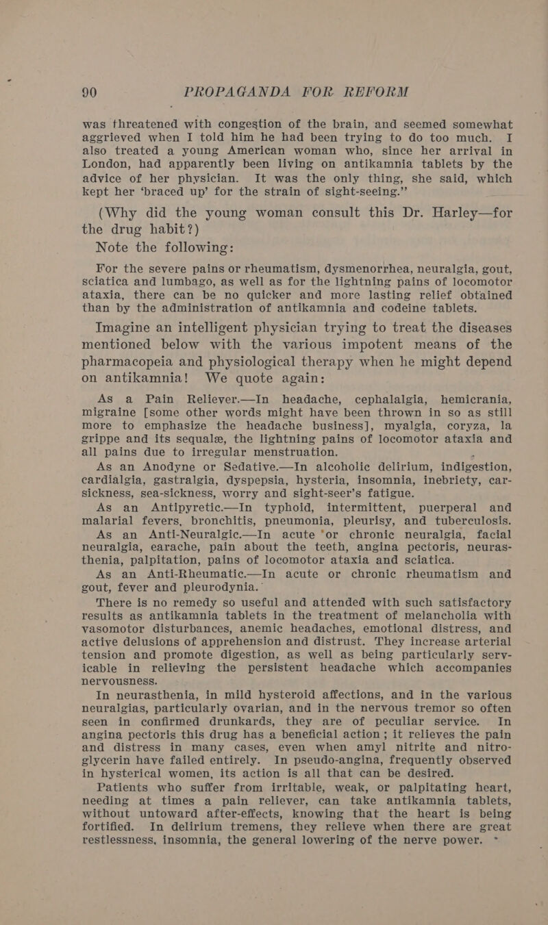 was threatened with congestion of the brain, and seemed somewhat aggrieved when I told him he had been trying to do too much. I also treated a young American woman who, since her arrival in London, had apparently been living on antikamnia tablets by the advice of her physician. It was the only thing, she said, which kept her ‘braced up’ for the strain of sight-seeing.” (Why did the young woman consult this Dr. Harley—for the drug habit?) Note the following: For the severe pains or rheumatism, dysmenorrhea, neuralgia, gout, sciatica and lumbago, as well as for the lightning pains of locomotor ataxia, there can be no quicker and more lasting relief obtained than by the administration of antikamnia and codeine tablets. Imagine an intelligent physician trying to treat the diseases mentioned below with the various impotent means of the pharmacopeia and physiological therapy when he might depend on antikamnia! We quote again: As a Pain Reliever.—In headache, cephalalgia, hemicrania, migraine [some other words might have been thrown in so as still more to emphasize the headache business], myalgia, coryza, la grippe and its sequale, the lightning pains of locomotor ataxia and all pains due to irregular menstruation. As an Anodyne or Sedative.—In alcoholic delirium, indigestion, cardialgia, gastralgia, dyspepsia, hysteria, insomnia, inebriety, car- Sickness, sea-sickness, worry and sight-seer’s fatigue. As an Antipyretic—In typhoid, intermittent, puerperal and malarial fevers, bronchitis, pneumonia, pleurisy, and tuberculosis. As an Anti-Neuralgic.—In acute ‘or chronic neuralgia, facial neuralgia, earache, pain about the teeth, angina pectoris, neuras- thenia, palpitation, pains of locomotor ataxia and sciatica. As an Anti-Rheumatie.—In acute or chronic rheumatism and gout, fever and pleurodynia. There is no remedy so useful and attended with such satisfactory results as antikamnia tablets in the treatment of melancholia with vasomotor disturbances, anemic headaches, emotional distress, and active delusions of apprehension and distrust. They increase arterial tension and promote digestion, as well as being particularly serv- icable in relieving the persistent headache which accompanies nervousness. In neurasthenia, in mild hysteroid affections, and in the various neuralgias, particularly ovarian, and in the nervous tremor so often seen in confirmed drunkards, they are of peculiar service. In angina pectoris this drug has a beneficial action ; it relieves the pain and distress in many cases, even when amyl nitrite and nitro- glycerin have failed entirely. In pseudo-angina, frequently observed in hysterical women, its action is all that can be desired. Patients who suffer from irritable, weak, or palpitating heart, needing at times a pain reliever, can take antikamnia tablets, without untoward after-effects, knowing that the heart is being fortified. In delirium tremens, they relieve when there are great restlessness, insomnia, the general lowering of the nerve power. ~*