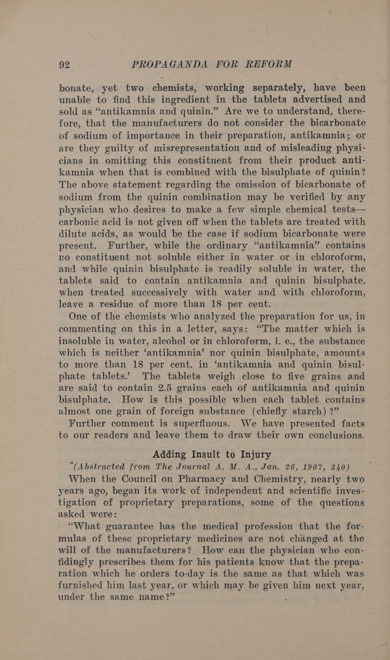 bonate, yet two chemists, working separately, have been unable to find this ingredient in the tablets advertised and sold as “antikamnia and quinin.” Are we to understand, there- fore, that the manufacturers do not consider the bicarbonate of sodium of importance in their preparation, antikamnia; or are they guilty of misrepresentation and of misleading physi- cians in omitting this constituent from their product anti- kamnia when that is combined with the bisulphate of quinin? The above statement regarding the omission of bicarbonate of — sodium from the quinin combination may be verified by any physician who desires to make a few simple chemical tests— carbonic acid is not given off when the tablets are treated with dilute acids, as would be the case if sodium bicarbonate were present. Further, while the ordinary “antikamnia” contains no constituent not soluble either in water or in chloroform, and while quinin bisulphate is readily soluble in water, the tablets said to contain antikamnia and quinin bisulphate, when treated successively with water and with chloroform, leave a residue of more than 18 per cent. One of the chemists who analyzed the preparation for us, in commenting on this in a letter, says: “The matter which is insoluble in water, alcohol or in chloroform, i. e., the substance which is neither ‘antikamnia’ nor quinin bisulphate, amounts to more than 18 per cent. in ‘antikamnia and quinin bisul- phate tablets... The tablets weigh close to five grains and are said to contain 2.5 grains each of antikamnia and quinin bisulphate. How is this possible when each tablet contains almost one grain of foreign substance (chiefly starch) ?” Further comment is superfluous. We have presented facts to our readers and leave them to draw their own conclusions. Adding Insult to Injury “(Abstracted from The Journal A. M. A., Jan. 26, 1907, 340) When the Council on Pharmacy and Chemistry, nearly two years ago, began its work of independent and scientific inves- tigation of proprietary preparations, some of the questions asked were: “What guarantee has the medical profession that the for- mulas of these proprietary medicines are not changed at the will of the manufacturers? How can the physician who con- fidingly prescribes them for his patients know that the prepa- ration which he orders to-day is the same as that which was furnished him last year, or which may be given him next year, under the same name?”