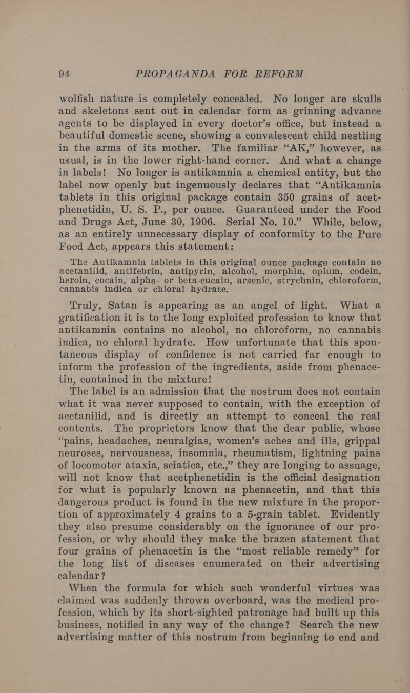 wolfish nature is completely concealed. No longer are skulls and skeletons sent out in calendar form as grinning advance agents to be displayed in every doctor’s office, but instead a beautiful domestic scene, showing a convalescent child nestling in the arms of its mother. The familiar “AK,” however, as usual, is in the lower right-hand corner. And what a change in labels! No longer is antikamnia a chemical entity, but the label now openly but ingenuously declares that “Antikamnia tablets in this original package contain 350 grains of acet- phenetidin, U. 8S. P., per ounce. Guaranteed under the Food and Drugs Act, June 30, 1906. Serial No. 10.” While, below, as an entirely unnecessary display of conformity to the Pure Food Act, appears this statement: The Antikamnia tablets in this original ounce package contain no acetanilid, antifebrin, antipyrin, alcohol, morphin, opium, codein, heroin, cocain, alpha- or beta-eucain, arsenic, strychnin, chloroform, cannabis indica or chloral hydrate. Truly, Satan is appearing as an angel of light. What a gratification it is to the long exploited profession to know that antikamnia contains no alcohol, no chloroform, no cannabis indica, no chloral hydrate. How unfortunate that this spon- taneous display of confidence is not carried far enough to inform the profession of the ingredients, aside from phenace- tin, contained in the mixture! The label is an admission that the nostrum does not contain what it was never supposed to contain, with the exception of acetanilid, and is directly an attempt to conceal the real contents. The proprietors know that the dear public, whose “pains, headaches, neuralgias, women’s aches and ills, grippal neuroses, nervousness, insomnia, rheumatism, lightning pains of locomotor ataxia, sciatica, etc.,” they are longing to assuage, will not know that acetphenetidin is the official designation for what is popularly known as phenacetin, and that this dangerous product is found in the new mixture in the propor- tion of approximately 4 grains to a 5-grain tablet. Evidently they also presume considerably on the ignorance of our pro- fession, or why should they make the brazen statement that four grains of phenacetin is the “most reliable remedy” for the long list of diseases enumerated on their advertising calendar ? When the formula for which such wonderful virtues was claimed was suddenly thrown overboard, was the medical pro- fession, which by its short-sighted patronage had built up this business, notified in any way of the change? Search the new advertising matter of this nostrum from beginning to end and