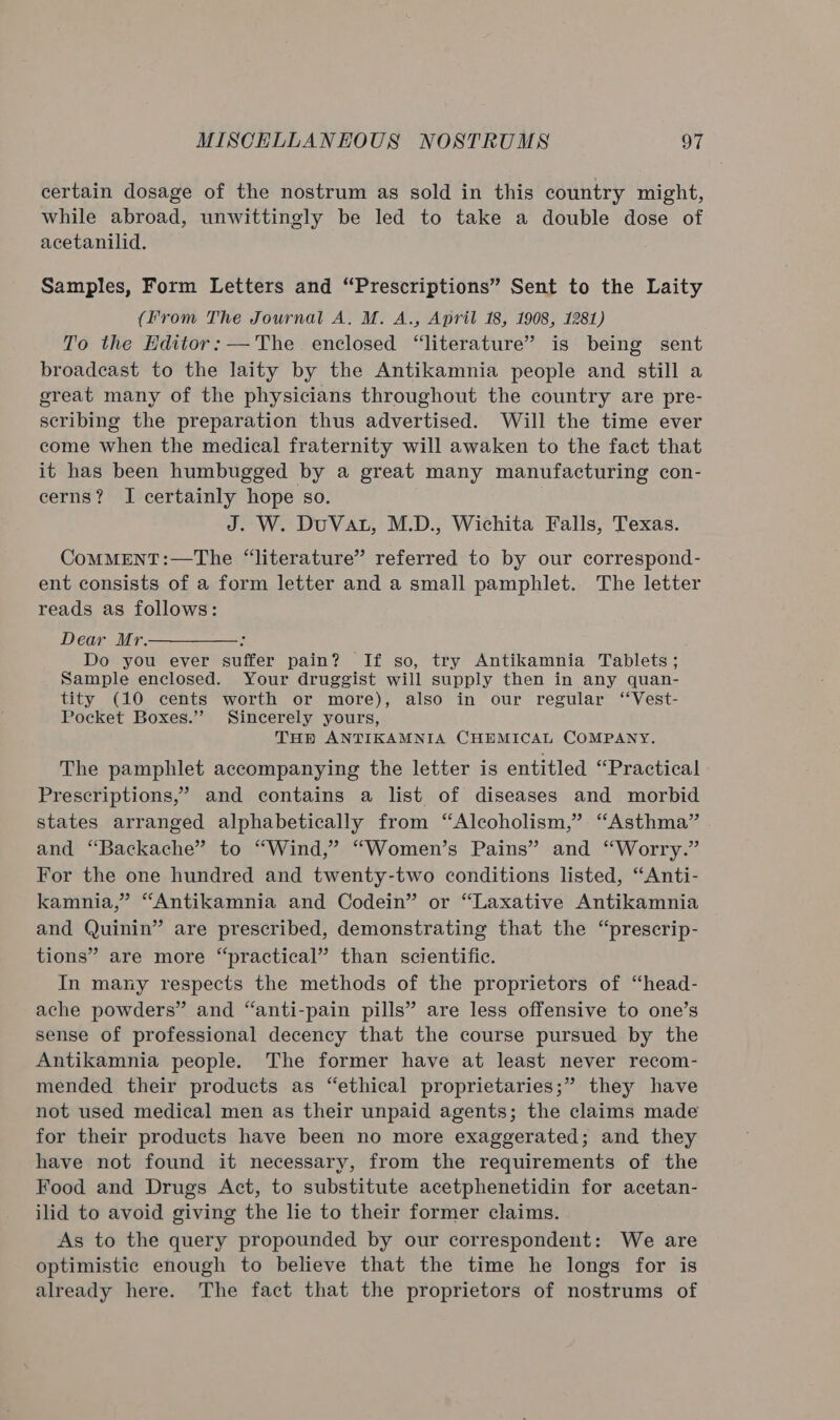 certain dosage of the nostrum as sold in this country might, while abroad, unwittingly be led to take a double dose of acetanilid. Samples, Form Letters and “Prescriptions” Sent to the Laity (from The Journal A. M. A., April 18, 1908, 1281) To the Editor: — The. enclosed “literature” is being sent broadcast to the laity by the Antikamnia people and still a great many of the physicians throughout the country are pre- scribing the preparation thus advertised. Will the time ever come when the medical fraternity will awaken to the fact that it has been humbugged by a great many manufacturing con- cerns? I certainly hope so. J. W. DuVat, M.D., Wichita Falls, Texas. CoMMENT:—The “literature” referred to by our correspond- ent consists of a form letter and a small pamphlet. The letter reads as follows: Dear Mr. : Do you ever suffer pain? If so, try Antikamnia Tablets ; Sample enclosed. Your druggist will supply then in any quan- tity (10 cents worth or more), also in our regular ‘‘Vest- Pocket Boxes.’ Sincerely yours, THE ANTIKAMNIA CHEMICAL COMPANY. The pamphlet accompanying the letter is entitled “Practical Prescriptions,” and contains a list of diseases and morbid states arranged alphabetically from “Alcoholism,” “Asthma” and “Backache” to “Wind,” “Women’s Pains” and “Worry.” For the one hundred and twenty-two conditions listed, “Anti- kamnia,” “Antikamnia and Codein” or “Laxative Antikamnia and Quinin” are prescribed, demonstrating that the “prescrip- tions” are more “practical” than scientific. In many respects the methods of the proprietors of “head- ache powders” and “anti-pain pills” are less offensive to one’s sense of professional decency that the course pursued by the Antikamnia people. The former have at least never recom- mended their products as “ethical proprietaries;” they have not used medical men as their unpaid agents; the claims made for their products have been no more exaggerated; and they have not found it necessary, from the requirements of the Food and Drugs Act, to substitute acetphenetidin for acetan- ilid to avoid giving the lie to their former claims. As to the query propounded by our correspondent: We are optimistic enough to believe that the time he longs for is already here. The fact that the proprietors of nostrums of