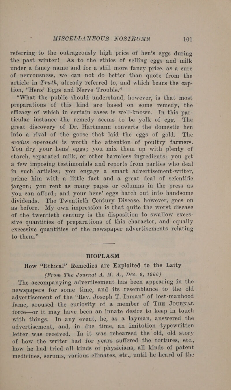 referring to the outrageously high price of hen’s eggs during the past winter! As to the ethics of selling eggs and milk under a fancy name and for a still more fancy price, as a cure of nervousness, we can not do better than quote from the article in Truth, already referred to, and which bears the cap- tion, “Hens’ Eggs and Nerve Trouble.” “What the public should understand, however, is that most preparations of this kind are based on some remedy, the efficacy of which in certain cases is well-known. In this par- ticular instance the remedy seems to be yolk of egg. The great discovery of Dr. Hartmann converts the domestic hen into a rival of the goose that laid the eggs of gold. The modus operandi is worth the attention of poultry farmers. You dry your hens’ eggs; you mix them up with plenty of starch, separated milk, or other harmless ingredients; you get a few imposing testimonials and reports from parties who deal in such articles; you engage a smart advertisement-writer, prime him with a little fact and a great deal of scientific jargon; you rent as many pages or columns in the press as you can afford; and your hens’ eggs hatch out into handsome dividends. The Twentieth Century. Disease, however, goes on as before. My own impression is that quite the worst disease of the twentieth century is the disposition to swallow exces- sive quantities of preparations of this character, and equally excessive quantities of the newspaper advertisements relating to them.” BIOPLASM How “Ethical” Remedies are Exploited to the Laity (From The Journal A. M. A., Dec. 9, 1906) The accompanying advertisement has been appearing in the newspapers for some time, and its resemblance to the old advertisement of the “Rev. Joseph T. Inman” of lost-manhood fame, aroused the curiosity of a member of THE JOURNAL foree—or it may have been an innate desire to keep in touch with things. In any event, he, as a layman, answered the advertisement, and, in due time, an imitation typewritten letter was received. In it was rehearsed the old, old story of how the writer had for years suffered the tortures, etc., how he had tried all kinds of physicians, all kinds of patent medicines, serums, various climates, etc., until he heard of the