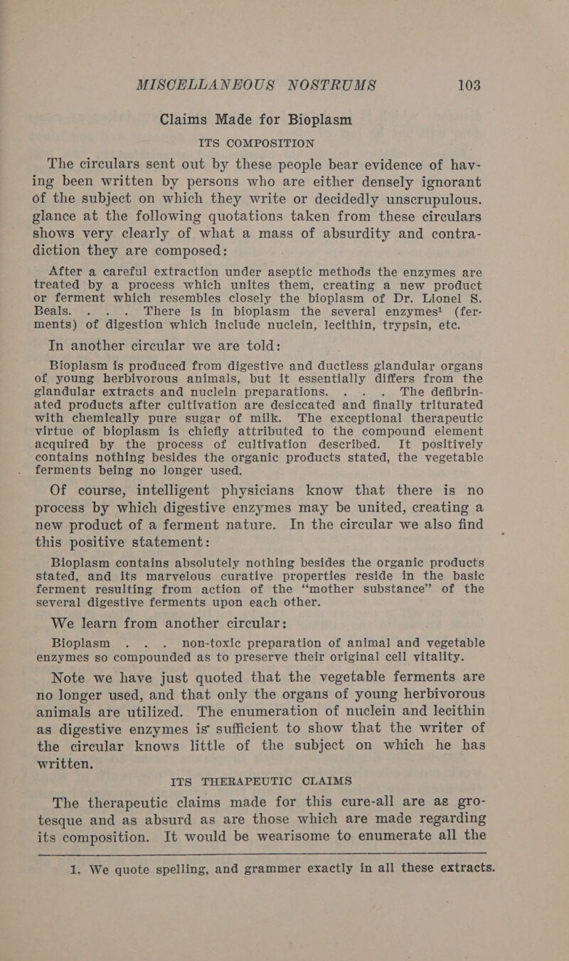 Claims Made for Bioplasm ITS COMPOSITION The circulars sent out by these people bear evidence of hav- ing been written by persons who are either densely ignorant of the subject on which they write or decidedly unscrupulous. glance at the following quotations taken from these circulars shows very clearly of what a mass of absurdity and contra- diction they are composed: After a careful extraction under aseptic methods the enzymes are treated by a process which unites them, creating a new product or ferment which resembles closely the bioplasm of Dr. Lionel S. Beals. . . . ‘There is in bioplasm the several enzymes! (fer- ments) of digestion which include nuclein, lecithin, trypsin, etc. In another circular we are told: Bioplasm is produced from digestive and ductless glandular organs of young herbivorous animals, but it essentially differs from the glandular extracts and nuclein preparations. . . . The defibrin- ated products after cultivation are desiccated and finally triturated with chemically pure sugar of milk. The exceptional therapeutic virtue of bioplasm is chiefly attributed to the compound element acquired by the process of cultivation described. It positively contains nothing besides the organic products stated, the vegetable ferments being no longer used. Of course, intelligent physicians know that there is no process by which digestive enzymes may be united, creating a new product of a ferment nature. In the circular we also find this positive statement: Bioplasm contains absolutely nothing besides the organic products stated, and its marvelous curative properties reside in the basic ferment resulting from action of the ‘‘mother substance’’ of the several digestive ferments upon each other. We learn from another circular: Bioplasm . . . non-toxic preparation of animal and vegetable enzymes so compounded as to preserve their original cell vitality. Note we have just quoted that the vegetable ferments are no longer used, and that only the organs of young herbivorous animals are utilized. The enumeration of nuclein and lecithin as digestive enzymes is sufficient to show that the writer of the circular knows little of the subject on which he has written. ITS THERAPEUTIC CLAIMS The therapeutic claims made for this cure-all are as gro- tesque and as absurd as are those which are made regarding its composition. It would be wearisome to enumerate all the  1. We quote spelling, and grammer exactly in all these extracts.