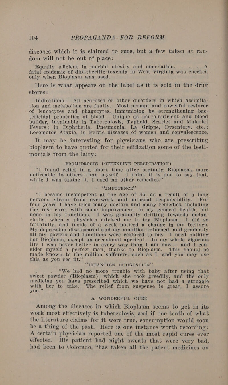 diseases which it is claimed to cure, but a few taken at ran- dom will not be out of place: Equally efficient in morbid obesity and emaciation. . . A fatal epidemic of diphtheritic toxemia in West Virginia was checked only when Bioplasm was used. Here is what appears on the label as it is sold in the drug stores : Indications: All neuroses or other disorders in which assimila- tion and metabolism are faulty. Most prompt and powerful restorer - of leucocytes and phagocytes, immunizing by strengthening bac- tericidal properties of blood. Unique as neuro-nutrient and blood builder, invaluable in Tuberculosis, Typhoid, Scarlet and Malarial Fevers; in Diphtheria, Pneumonia, La Grippe, Dysentery, etc. ; Locomotor Ataxia, in Pelvic diseases of women and convalescence. It may be interesting for physicians who are prescribing bioplasm to have quoted for their edification some of the testi- monials from the laity: BROMIDROSIS (OFFENSIVE PERSPIRATION) “T found relief in a short time after beginnig Bioplasm, more noticeable to others than myself. I think it is due to say that, while I was taking it, I used no other remedies.”’ “TMPOTENCH”’ “IT became incompetent at the age of 45, as a result of a long nervous strain from overwork and unusual responsibility. For four years I have tried many doctors and many remedies, including the rest cure, with some improvement in my general health, but none in my functions. I was gradually drifting towards melan- cholia, when a physician advised me to try Bioplasm. I did so faithfully, and inside of a week noticed a change in my feelings. My depression disappeared and my ambition returned, and gradually all my powers and functions were restored to me. I used nothing but Bioplasm, except an occasional aperient. In my whole vigorous life I was never better in every way than I am now— and I con- sider myself a perfect man, thanks to Bioplasm. This should be made known to the million sufferers, such as I, and you may use this as you see fit.” “INFANTILE INDIGESTION”’ . “We had no more trouble with baby after using that sweet powder (Bioplasm), which she took greedily, and the only medicine you have prescribed which we have not had a struggle with her to take. The relief from suspense is great, I assure you.”’ 3 A WONDERFUL CURE Among the diseases in which Bioplasm seems to get in its work most effectively is tuberculosis, and if one-tenth of what the literature claims for it were true, consumption would soon be a thing of the past. Here is one instance worth recording: A certain physician reported one of the most rapid cures ever effected. His patient had night sweats that were very bad, had been to Colorado, “has taken all the patent medicines on