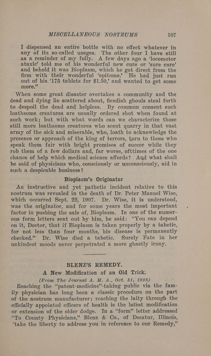 I dispensed an entire bottle with no effect whatever in any of its so-called usages. The other four I have still as a reminder of my folly. A few days ago a ‘locomotor ataxic’ told me of his wonderful new cure or ‘sure cure’ and behold it was Bioplasm, which he got direct from the firm with their wonderful ‘epitome’ He had just run out of his ‘175 tablets for $1.50,” and wanted to get some more.” When some great disaster overtakes a community and the dead and dying lie scattered about, fiendish ghouls steal forth to despoil the dead and helpless. By common consent such loathsome creatures are usually ordered shot when found at such work; but with what words can we characterize those still more loathsome creatures who scent quarry in that vast army of the sick and miserable, who, loath to acknowledge the presence or approach of the king of terrors, turn to those who speak them fair with bright promises of succor while they rob them of a few dollars and, far worse, ofttimes of the one chance of help which medical science affords? And what shall be said of physicians who, consciously or unconsciously, aid in such a despicable business? Bioplasm’s Originator An instructive and yet pathetic incident relative to this nostrum was revealed in the death of Dr. Peter Manuel Wise, which occurred Sept. 22, 1907. Dr. Wise, it is understood, was the originator, and for some years the most important factor in pushing the sale of, Bioplasm. In one of the numer- ous form letters sent out by him, he said: “You can depend on it, Doctor, that if Bioplasm is taken properly by a tabetic, for not less than four months, his disease is permanently checked.” Dr. Wise died a tabetic. Surely Fate in her unkindest moods never perpetrated a more ghastly irony. BLENZ’S REMEDY. A New Modification of an Old Trick. (From The Journal A. M. A., Oct. 31, 1908) Reaching the “patent-medicine”-taking public via the fam- ily physician has long been a classic procedure on the part of the nostrum manufacturer; reaching the laity through the officially appointed officers of health is the latest modification or extension of the older dodge. In a “form” letter addressed “To County Physicians,’ Blenz &amp; Co., of Decatur, Illinois, ‘take the liberty to address you in reference to our Remedy,”