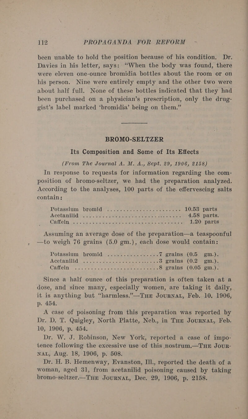 been unable to hold the position because of his condition. Dr. Davies in his letter, says: “When the body was found, there were eleven one-ounce bromidia bottles about the room or on his person. Nine were entirely empty and the other two were about half full. None of these bottles indicated that they had been purchased on a physician’s prescription, only the drug- gist’s label marked ‘bromidia’ being on them.” BROMO-SELTZER Its Composition and Some of Its Effects (From The Journal A. M. A., Sept. 29, 1906, 2158) In response to requests for information regarding the com- position of bromo-seltzer, we had the preparation analyzed. According to the analyses, 100 parts of the effervescing salts contain: Potassitim’ DLomrae 4 cae ee es ee eee 10.53 parts Acetanilid mek. M2). peer ee ee eee 4.58 parts. Caflein: ce ¢.$4 » Scccdeeeiace ts ta Bac ak came cape ee teraaee 1.20 parts Assuming an average dose of the preparation—a teaspoonful —to weigh 76 grains (5.0 gm.), each dose would contain: Potasshim, “bromides sets. see ee 7 grains (0:5 gm.). A Cetanilido ox checGMs cotta eee eee eee 8 grains (0.2 gm.). Casein. acd eee aon 5 eee ee ae 8 grains (0.05 gm.). Since a half ounce of this preparation is often taken at a dose, and since many, especially women, are taking it daily, it is anything but “harmless.”—THE JOURNAL, Feb. 10. 1906, p. 454. A case of poisoning from this preparation was reported by Dr. D. T. Quigley, North Platte, Neb., in THe JouRNAL, Feb. 10, 1906, p. 454, Dr. W. J. Robinson, New York, reported a case of impo- tence following the excessive use of this nostrum.—THE JouR- NAL, Aug. 18, 1906, p. 508. Dr. H. B. Hemenway, Evanston, IIl., reported the death of a woman, aged 31, from acetanilid poisoning caused by taking bromo-seltzer.—TuE JouRNAL, Dec. 29, 1906, p. 2158.