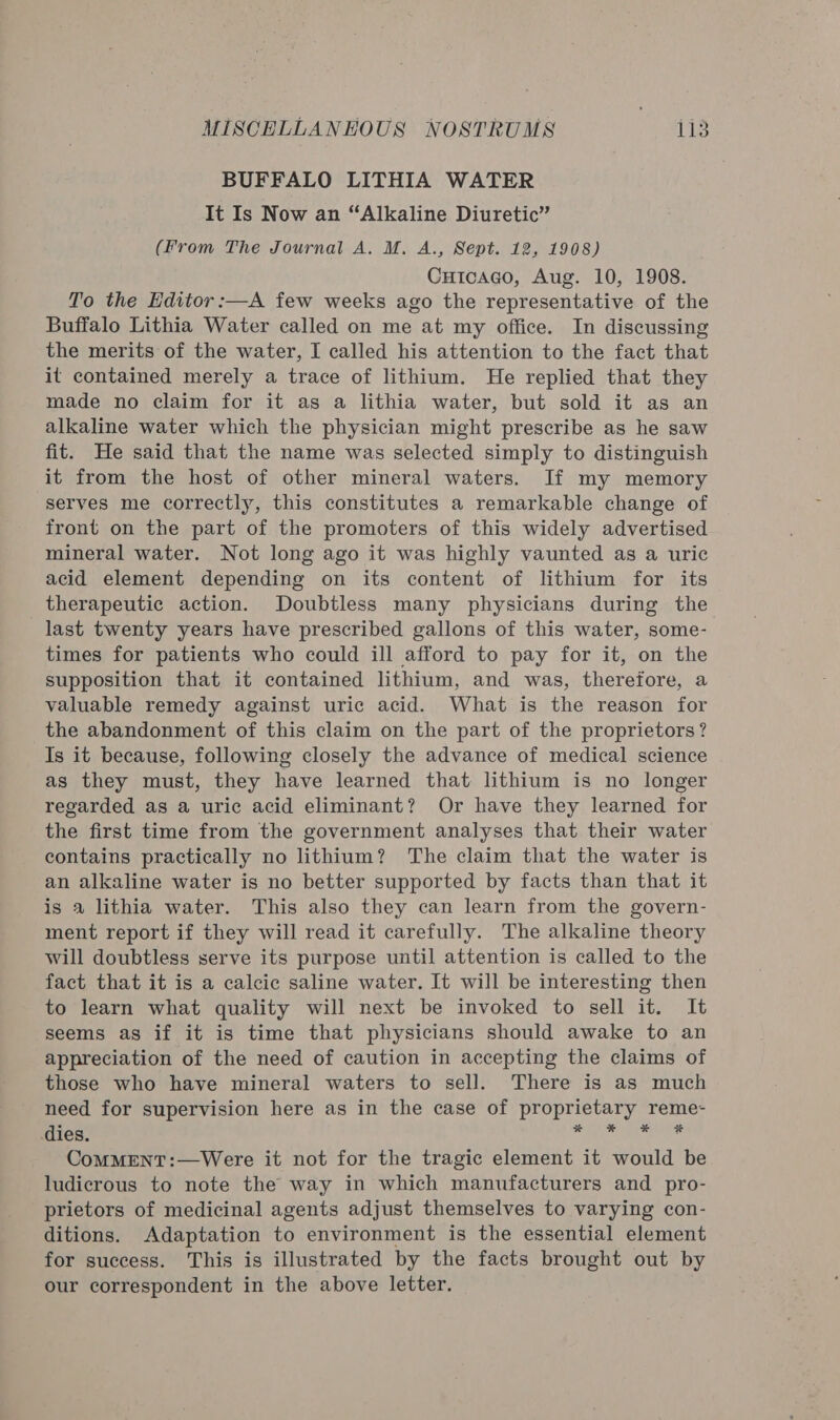 BUFFALO LITHIA WATER It Is Now an “Alkaline Diuretic” (From The Journal A. M. A., Sept. 12, 1908) Cutcago, Aug. 10, 1908. To the Editor:—A few weeks ago the representative of the Buffalo Lithia Water called on me at my office. In discussing the merits of the water, I called his attention to the fact that it contained merely a trace of lithium. He replied that they made no claim for it as a lithia water, but sold it as an alkaline water which the physician might prescribe as he saw fit. He said that the name was selected simply to distinguish it from the host of other mineral waters. If my memory serves me correctly, this constitutes a remarkable change of front on the part of the promoters of this widely advertised mineral water. Not long ago it was highly vaunted as a uric acid element depending on its content of lithium for its therapeutic action. Doubtless many physicians during the last twenty years have prescribed gallons of this water, some- times for patients who could ill afford to pay for it, on the supposition that it contained lithium, and was, therefore, a valuable remedy against uric acid. What is the reason for the abandonment of this claim on the part of the proprietors? Is it because, following closely the advance of medical science as they must, they have learned that lithium is no longer regarded as a uric acid eliminant? Or have they learned for the first time from the government analyses that their water contains practically no lithium? The claim that the water is an alkaline water is no better supported by facts than that it is a lithia water. This also they can learn from the govern- ment report if they will read it carefully. The alkaline theory will doubtless serve its purpose until attention is called to the fact that it is a calcic saline water. It will be interesting then to learn what quality will next be invoked to sell it. It seems as if it is time that physicians should awake to an appreciation of the need of caution in accepting the claims of those who have mineral waters to sell. There is as much need for supervision here as in the case of Pe ah Seti ae dies. 5 CoMMENT:—Were it not for the tragic element it Shad be ludicrous to note the way in which manufacturers and pro- prietors of medicinal agents adjust themselves to varying con- ditions. Adaptation to environment is the essential element for success. This is illustrated by the facts brought out by our correspondent in the above letter.