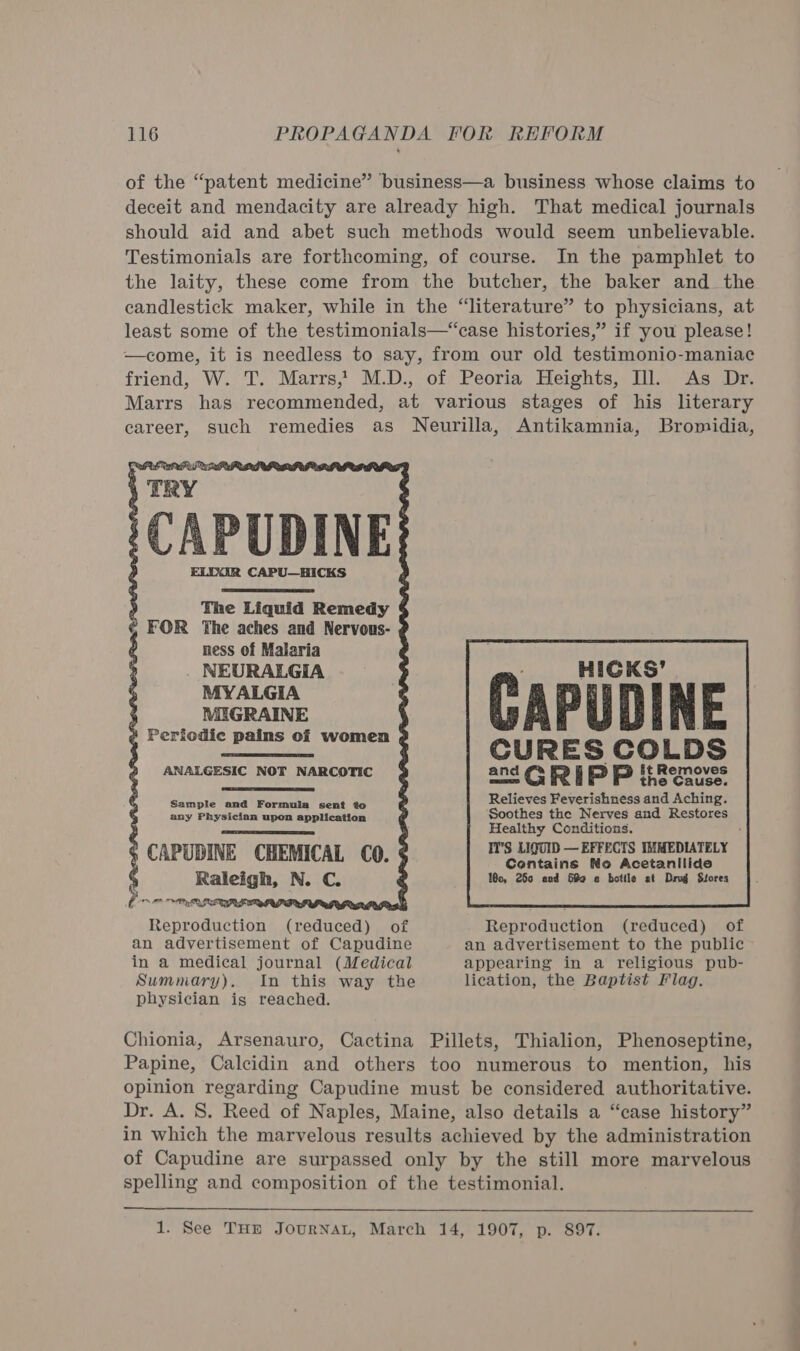 of the “patent medicine” business—a business whose claims to deceit and mendacity are already high. That medical journals should aid and abet such methods would seem unbelievable. Testimonials are forthcoming, of course. In the pamphlet to the laity, these come from the butcher, the baker and_ the candlestick maker, while in the “literature” to physicians, at least some of the testimonials—“case histories,” if you please! —come, it is needless to say, from our old testimonio-maniac friend, W. T. Marrs,’ M.D., of Peoria Heights, Ill. As Dr. Marrs has recommended, at various stages of his literary career, such remedies as Neurilla, Antikamnia, Bromidia, 'CAPUDINE ELDAR CAPU—HICKS             Periodic pains of women  AN ) it Removes ALGESIC NOT NARCOTIC and G Fe | f= P&lt;) He te fee , Relieves Feverishness and Aching. Soothes the Nerves and Restores Healthy Conditions. I1’S LIQUID — EFFECTS IMMEDIATELY Contains No Acetanilide 1c, 250 and 689 « bottle at Drug Stores  Sample and Formula sent to any Physician upon application CAPUDINE CHEMICAL CO. ¢ Raleigh, N. C. (PO OPM ALLTMSFERAL IGRI PLB obi Reproduction (reduced)    of Reproduction (reduced) of an advertisement of Capudine in a medical journal (Medical an advertisement to the public appearing in a religious pub- lication, the Baptist Flag. Summary). In this way the physician igs reached. Chionia, Arsenauro, Cactina Pillets, Thialion, Phenoseptine, Papine, Calcidin and others too numerous to mention, his opinion regarding Capudine must be considered authoritative. Dr. A. 8. Reed of Naples, Maine, also details a “case history” in which the marvelous results achieved by the administration of Capudine are surpassed only by the still more marvelous spelling and composition of the testimonial.  1. See THE JOURNAL, March 14, 1907, p. 897.