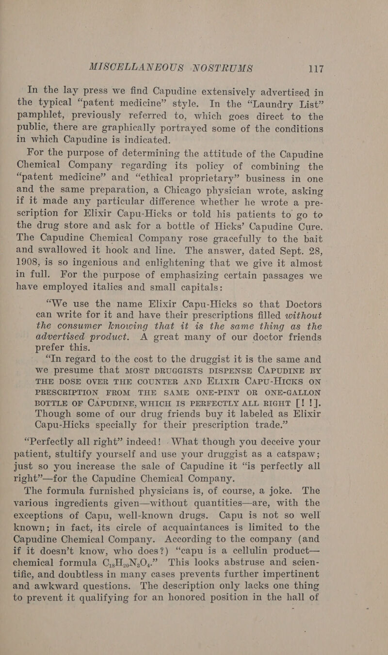 In the lay press we find Capudine extensively advertised in the typical “patent medicine” style. In the “Laundry List” pamphlet, previously referred to, which goes direct to the public, there are graphically portrayed some of the conditions in which Capudine is indicated. For the purpose of determining the attitude of the Capudine Chemical Company regarding its policy of combining the “patent medicine” and “ethical proprietary” business in one and the same preparation, a Chicago physician wrote, asking if it made any particular difference whether he wrote a pre- scription for Elixir Capu-Hicks or told his patients to go te the drug store and ask for a bottle of Hicks’ Capudine Cure. The Capudine Chemical Company rose gracefully to the bait and swallowed it hook and line. The answer, dated Sept. 28, 1908, is so ingenious and enlightening that we give it almost in full. For the purpose of emphasizing certain passages we have employed italics and small capitals: “We use the name Elixir Capu-Hicks so that Doctors can write for it and have their prescriptions filled without the consumer knowing that it is the same thing as the advertised product. A great many of our doctor friends prefer this. “In regard to the cost to the druggist it is the same and we presume that MOST DRUGGISTS DISPENSE CAPUDINE BY THE DOSE OVER THE COUNTER AND ELrxir Capu-Hicks on PRESCRIPTION FROM THE SAME ONE-PINT OR ONE-GALLON BOTTLE OF CAPUDINE, WHICH IS PERFECTLY ALL RIGHT [! !]. Though some of our drug friends buy it labeled as Elixir Capu-Hicks specially for their prescription trade.” “Perfectly all right” indeed! -What though you deceive your patient, stultify yourself and use your druggist as a catspaw; just so you increase the sale of Capudine it “is perfectly all right”—for the Capudine Chemical Company. The formula furnished physicians is, of course, a joke. The various ingredients given—without quantities—are, with the exceptions of Capu, well-known drugs. Capu is not so well known; in fact, its circle of acquaintances is limited to the Capudine Chemical Company. According to the company (and if it doesn’t know, who does?) “capu is a cellulin product— chemical formula C,,H..N,0,.” This looks abstruse and scien- tific, and doubtless in many cases prevents further impertinent and awkward questions. The description only lacks one thing to prevent it qualifying for an honored position in the hall of