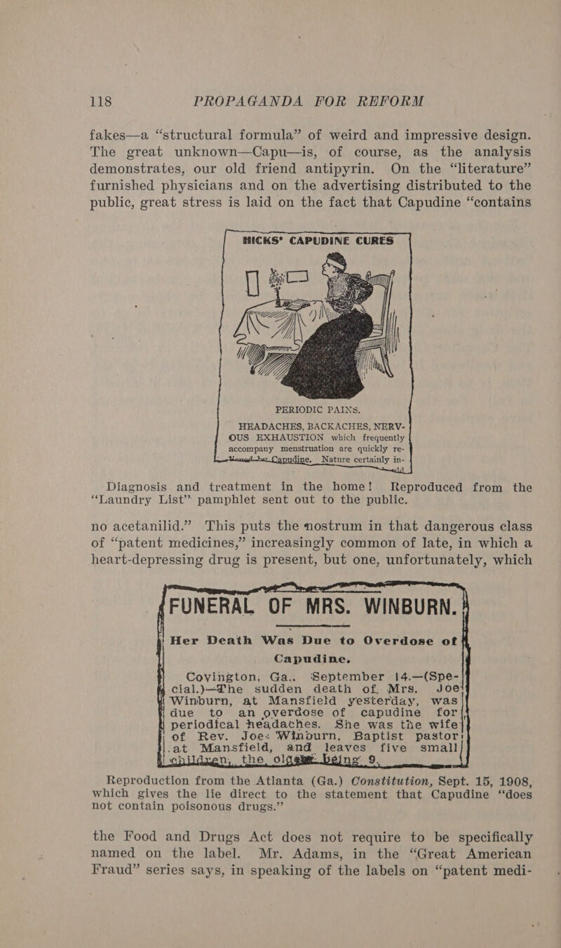 fakes—a “structural formula” of weird and impressive design. The great unknown—Capu—is, of course, as the analysis demonstrates, our old friend antipyrin. On the “literature” furnished physicians and on the advertising distributed to the public, great stress is laid on the fact that Capudine “contains PERIODIC PAINS. HEADACHES, BACKACHES, NERV- OUS EXHAUSTION which frequently Pe anpLrTe menstruation are quickly re- a . Nature certainly in-  Diagnosis and treatment in the home! Reproduced from the “Laundry List’? pamphlet sent out to the public. no acetanilid.” This puts the nostrum in that dangerous class of “patent medicines,” increasingly common of Jate, in which a heart-depressing drug is present, but one, unfortunately, which (FUNERAL OF MRS. WINBURN. | Her Death Was Due to Overdose of Capudine, Covington, Ga.. ‘September 14.—(Spe-} mM cial.)j—DThe sudden death of. Mrs. Joe 1 Winburn, at Mansfield yesterday, was i due to an overdose of capudine for{, i periodical Headaches. She was thie wife: of Rev. Joes Winburn, Baptist pastor: -at | Mansfield, and. leaves five small | the ol 2 ae &gt; 2 9. Reproduction from the Atlanta (Ga.) Constitution, Sept. 15, 1908, which gives the lie direct to the statement that Capudine “does not contain poisonous drugs.”  the Food and Drugs Act does not require to be specifically named on the label. Mr. Adams, in the “Great American Fraud” series says, in speaking of the labels on “patent medi-