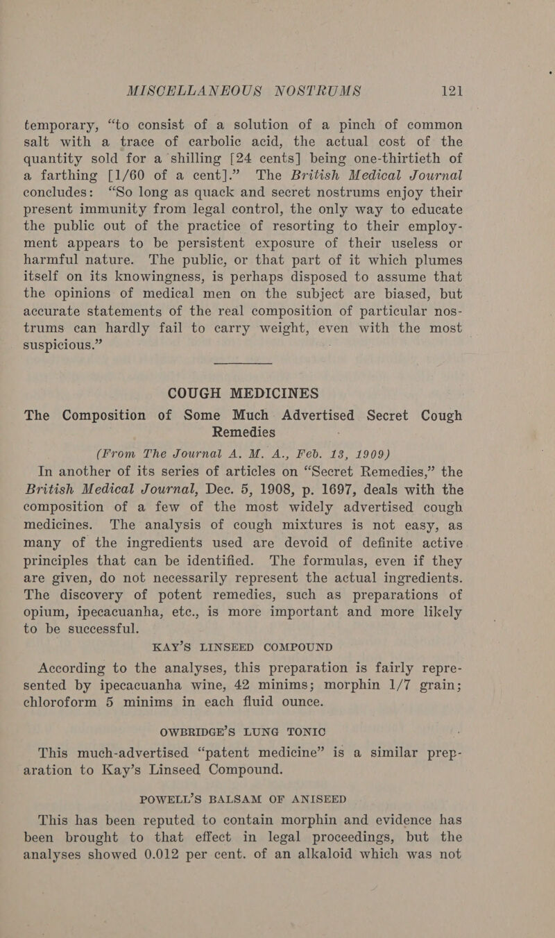 temporary, “to consist of a solution of a pinch of common salt with a trace of ecarbolic acid, the actual cost of the quantity sold for a shilling [24 cents] being one-thirtieth of a farthing [1/60 of a cent].” The British Medical Journal concludes: “So long as quack and secret nostrums enjoy their present immunity from legal control, the only way to educate the public out of the practice of resorting to their employ- ment appears to be persistent exposure of their useless or harmful nature. The public, or that part of it which plumes itself on its knowingness, is perhaps disposed to assume that the opinions of medical men on the subject are biased, but accurate statements of the real composition of particular nos- trums sige olthagthy fail to carry weight, even with the most suspicious.” COUGH MEDICINES The Composition of Some Much: Advertised Secret Cough Remedies (From The Journal A. M. A., Feb. 13, 1909) In another of its series of articles on “Secret Remedies,” the British Medical Journal, Dec. 5, 1908, p. 1697, deals with the composition of a few of the most widely advertised cough medicines. The analysis of cough mixtures is not easy, as many of the ingredients used are devoid of definite active principles that can be identified. The formulas, even if they are given, do not necessarily represent the actual ingredients. The discovery of potent remedies, such as preparations of opium, ipecacuanha, etc., is more important and more likely to be successful. KAY’S LINSEED COMPOUND According to the analyses, this preparation is fairly repre- sented by ipecacuanha wine, 42 minims; morphin 1/7 grain; chloroform 5 minims in each fluid ounce. OWBRIDGE’S LUNG TONIC This much-advertised “patent medicine” is a similar prep- aration to Kay’s Linseed Compound. POWELL’S BALSAM OF ANISEED This has been reputed to contain morphin and evidence has been brought to that effect in legal proceedings, but the analyses showed 0.012 per cent. of an alkaloid which was not