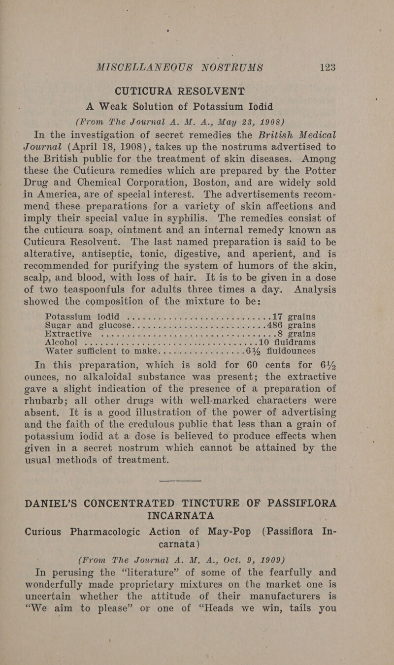 CUTICURA RESOLVENT A Weak Solution of Potassium Iodid (From The Journal A, M, A., May 28, 1908) In the investigation of secret remedies the British Medical Journal (April 18, 1908), takes up the nostrums advertised to the British public for the treatment of skin diseases. Among these the Cuticura remedies which are prepared by the Potter Drug and Chemical Corporation, Boston, and are widely sold in America, are of special interest. The advertisements recom- mend these preparations for a variety of skin affections and imply their special value in syphilis. The remedies consist of the cuticura soap, ointment and an internal remedy known as Cuticura Resolvent. The last named preparation is said to be alterative, antiseptic, tonic, digestive, and aperient, and is recommended for purifying the system of humors of the skin, scalp, and blood, with loss of hair. It is to be given in a dose of two teaspoonfuls for adults three times a day. Analysis showed the composition of the mixture to be: IPOTARSIUIELOGIC IS Satie see ee tinee ie sha aide cha aise 17 grains Sugar and glucose...... ESCORC he i Sa eeyn de IAI CU EAS ENE 486 grains FUR UPA CUI VGH tae uecoh eka eel ine oe ieee ence een a eek gee Gere 8 grains AT COLO! Fetes el ia telive Dee A stoke che cBeCen WAT abate padre toe 10 fluidrams Watervsiiicients togma ke 6 | spjatsoale lero «wee 6% fiuidounces In this preparation, which is sold for 60 cents for 61% ounces, no alkaloidal substance was present; the extractive gave a slight indication of the presence of a preparation of rhubarb; all other drugs with well-marked characters were absent. It is a good illustration of the power of advertising and the faith of the credulous public that less than a grain of potassium iodid at a dose is believed to produce effects when given in a secret nostrum which cannot be attained by the usual methods of treatment. DANIEL’S CONCENTRATED TINCTURE OF PASSIFLORA INCARNATA Curious Pharmacologic Action of May-Pop (Passiflora In- carnata) (From The Journal A. M. A., Oct. 9, 1909) In perusing the “literature” of some of the fearfully and wonderfully made proprietary mixtures on the market one is uncertain whether the attitude of their manufacturers is “We aim to please” or one of “Heads we win, tails you