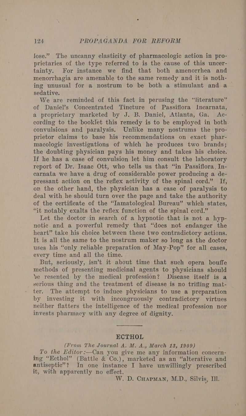 lose.” The uncanny elasticity of pharmacologic action in pro- prietaries of the type referred to is the cause of this uncer- tainty. For instance we find that both amenorrhea and menorrhagia are amenable to the same remedy and it is noth- ing unusual for a nostrum to be both a stimulant and a sedative. We are reminded of this fact in perusing the “literature” of Daniel’s Concentrated Tincture of Passiflora Incarnata, a proprietary marketed by J. B. Daniel, Atlanta, Ga. Ac- cording to the booklet this remedy is to be employed in both convulsions and paralysis. Unlike many nostrums the: pro- prietor claims to base his recommendations on exact phar- macologic investigations of which he produces two brands; the doubting physician pays his money and takes his choice. If he has a case of convulsion let him consult the laboratory report of Dr. Isaac Ott, who tells us that “in Passiflora, In- carnata we have a drug of considerable power producing a de- pressant action on the reflex activity of the spinal cord.” If, on the other hand, the physician has a case of paralysis to deal with he should turn over the page and take the authority of the certificate of the “Iamatological Bureau” which states, “it notably exalts the reflex function of the spinal cord.” Let the doctor in search of a hypnotic that is not a hyp- notic and a powerful remedy that “does not endanger the heart” take his choice between these two contradictory actions. It is all the same to the nostrum maker so long as the doctor uses his “only reliable preparation of May-Pop” for all cases, every time and all the time. But, seriously, isn’t it about time that such opera bouffe methods of presenting medicinal agents to physicians should ve resented by the medical profession? Disease itself is a serious thing and the treatment of disease is no trifling mat- ter. The attempt to induce physicians to use a preparation by investing it with incongruously contradictory virtues neither flatters the intelligence of the medical profession nor invests pharmacy with any degree of dignity. ECTHOL (From The Journal A. M. A., March 18, 1909) T'o the Editor:—Can you give me any information concern- ing “Kcthol” (Battle &amp; Co.), marketed as an “alterative and antiseptic” ? ? In one instance I have unwillingly prescribed it, with apparently no effect. W. D. CHapman, M.D., Silvis, Til.