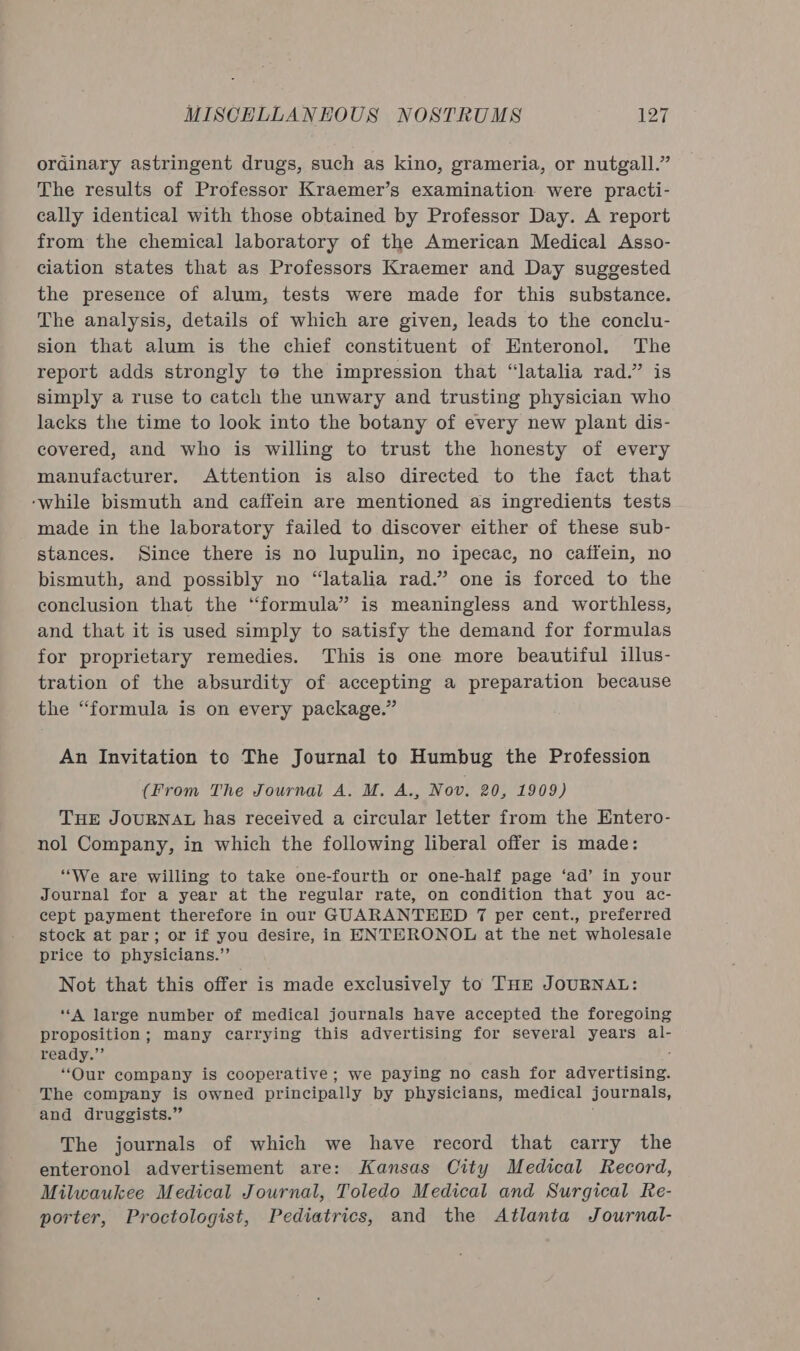 ordinary astringent drugs, such as kino, grameria, or nutgall.” The results of Professor Kraemer’s examination were practi- cally identical with those obtained by Professor Day. A report from the chemical laboratory of the American Medical Asso- ciation states that as Professors Kraemer and Day suggested the presence of alum, tests were made for this substance. The analysis, details of which are given, leads to the conclu- sion that alum is the chief constituent of Enteronol. The report adds strongly to the impression that “latalia rad.” is simply a ruse to catch the unwary and trusting physician who lacks the time to look into the botany of every new plant dis- covered, and who is willing to trust the honesty of every manufacturer. Attention is also directed to the fact that ‘while bismuth and caffein are mentioned as ingredients tests made in the laboratory failed to discover either of these sub- stances. Since there is no lupulin, no ipecac, no caffein, no bismuth, and possibly no “latalia rad.” one is forced to the conclusion that the “formula” is meaningless and worthless, and that it is used simply to satisfy the demand for formulas for proprietary remedies. This is one more beautiful illus- tration of the absurdity of accepting a preparation because the “formula is on every package.” An Invitation to The Journal to Humbug the Profession (From The Journal A. M. A., Nov. 20, 1909) THE JOURNAL has received a circular letter from the Entero- nol Company, in which the following liberal offer is made: “We are willing to take one-fourth or one-half page ‘ad’ in your Journal for a year at the regular rate, on condition that you ac- cept payment therefore in our GUARANTEED 7 per cent., preferred stock at par; or if you desire, in ENTERONOL at the net wholesale price to physicians.”’ Not that this offer is made exclusively to THE JOURNAL: “A large number of medical journals have accepted the foregoing proposition; many carrying this advertising for several years al- ready.”’ . “Our company is cooperative; we paying no cash for advertising. The company is owned principally by physicians, medical journals, and druggists.” The journals of which we have record that carry the enteronol advertisement are: Kansas City Medical Record, Milwaukee Medical Journal, Toledo Medical and Surgical Re- porter, Proctologist, Pediatrics, and the Atlanta Journal-