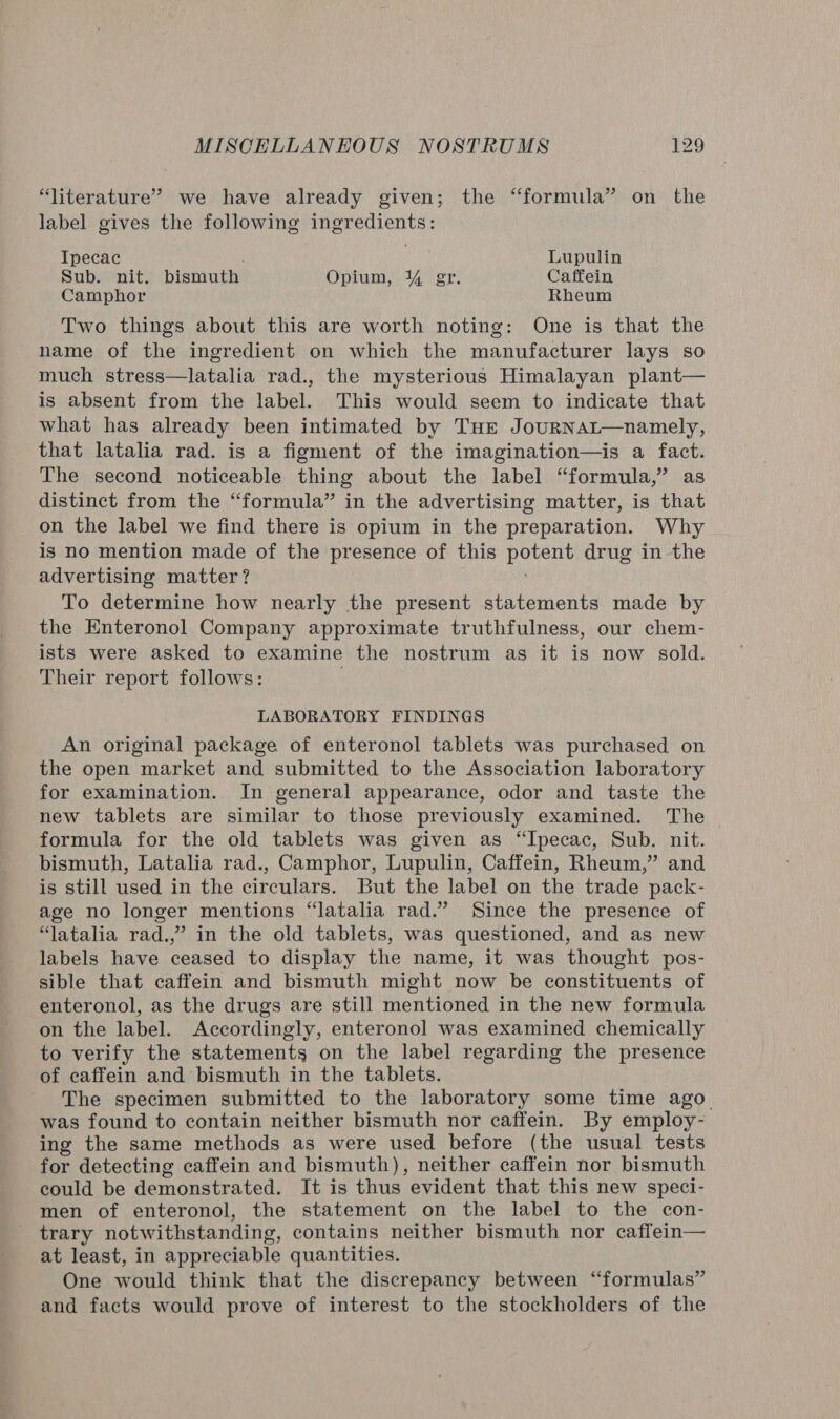 “literature” we have already given; the “formula” on the label gives the following ingredients: Ipecac : Lupulin Sub. nit. bismuth Opium, 4 gr. Caffein Camphor Rheum Two things about this are worth noting: One is that the name of the ingredient on which the manufacturer lays so much stress—latalia rad., the mysterious Himalayan plant— is absent from the label. This would seem to indicate that what has already been intimated by Tur JourNAL—namely, that latalia rad. is a figment of the imagination—is a fact. The second noticeable thing about the label “formula,” as distinct from the “formula” in the advertising matter, is that on the label we find there is opium in the preparation. Why is no mention made of the presence of this potent drug in the advertising matter? To determine how nearly the present statements made by the Enteronol Company approximate truthfulness, our chem- ists were asked to examine the nostrum as it is now sold. Their report follows: LABORATORY FINDINGS An original package of enteronol tablets was purchased on the open market and submitted to the Association laboratory for examination. In general appearance, odor and taste the new tablets are similar to those previously examined. The formula for the old tablets was given as “Ipecac, Sub. nit. bismuth, Latalia rad., Camphor, Lupulin, Caffein, Rheum,” and is still used in the circulars. But the label on the trade pack- age no longer mentions “latalia rad.” Since the presence of “latalia rad.,” in the old tablets, was questioned, and as new labels have ceased to display the name, it was thought pos- sible that caffein and bismuth might now be constituents of enteronol, as the drugs are still mentioned in the new formula on the label. Accordingly, enteronol was examined chemically to verify the statements on the label regarding the presence of caffein and bismuth in the tablets. The specimen submitted to the laboratory some time ago was found to contain neither bismuth nor caffein. By employ- ing the same methods as were used before (the usual tests for detecting caffein and bismuth), neither caffein nor bismuth could be demonstrated. It is thus evident that this new speci- men of enteronol, the statement on the label to the con- _ trary notwithstanding, contains neither bismuth nor caffein— at least, in appreciable quantities. One would think that the discrepancy between “formulas” and facts would prove of interest to the stockholders of the