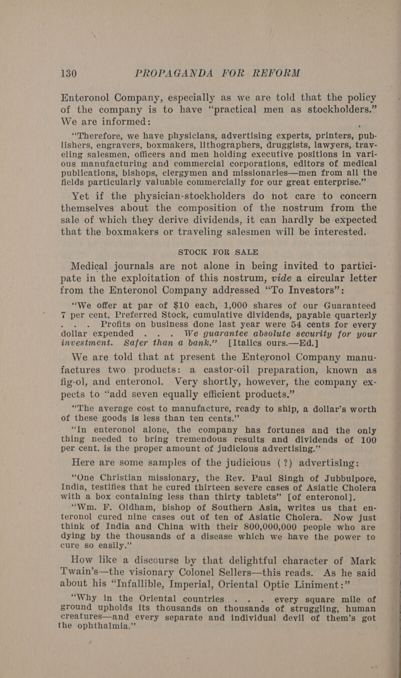 Enteronol Company, especially as we are told that the policy of the company is to have “practical men as stockholders.” We are informed: ; “Therefore, we have physicians, advertising experts, printers, pub- lishers, engravers, boxmakers, lithographers, druggists, lawyers, tray- eling salesmen, officers and men holding executive positions in vari- ous manufacturing and commercial corporations, editors of medical publications, bishops, clergymen and missionaries—men from all the fields particularly valuable commercially for our great enterprise.” Yet if the physician-stockholders do not care to concern themselves about the composition of the nostrum from the sale of which they derive dividends, it can hardly be expected that the boxmakers or traveling salesmen will be interested. STOCK FOR SALE Medical journals are not alone in being invited to partici- pate in the exploitation of this nostrum, vide a circular letter from the Enteronol Company addressed “To Investors” “We offer at par of $10 each, 1,000 shares of our Guaranteed 7 per cent, Preferred Stock, cumulative dividends, payable quarterly Profits on business done last year were 5 cents for every dollar expended . . . We guarantee absolute security for your investment. Safer than a bank.” [Italics ours.—Hd.] We are told that at present the Enteronol Company manu- factures two products: a castor-oil preparation, known as fig-ol, and enteronol. Very shortly, however, the company ex- pects to ‘‘add seven equally efficient products.” “The average cost to manufacture, ready to ship, a pone Ss worth of these goods is less than ten cents.” “In enteronol alone, the company has fortunes and the only thing needed to bring tremendous results and dividends of 100 per cent. is the proper amount of judicious advertising.”’ Here are some samples of the judicious (?) advertising: “One Christian missionary, the Rev. Paul Singh of Jubbulpore, India, testifies that he cured thirteen severe cases of Asiatic Cholera with a box containing less than thirty tablets’ [of enteronol]. “Wm. F. Oldham, bishop of Southern Asia, writes us that en- teronol cured nine cases out of ten of Asiatic Cholera. Now just think of India and China with their 800,000,000 people who are dying by the thousands of a disease which we have the power to cure so easily.” How like a discourse by that delightful character of Mark T'wain’s—the visionary Colonel Sellers—this reads. As he said about his “Infallible, Imperial, Oriental Optic Liniment:” “Why in the Oriental countries .. . every square mile of ground upholds its thousands on thousands of struggling, human creatures—and every separate and individual devil of them’s got the ophthalmia.”’  