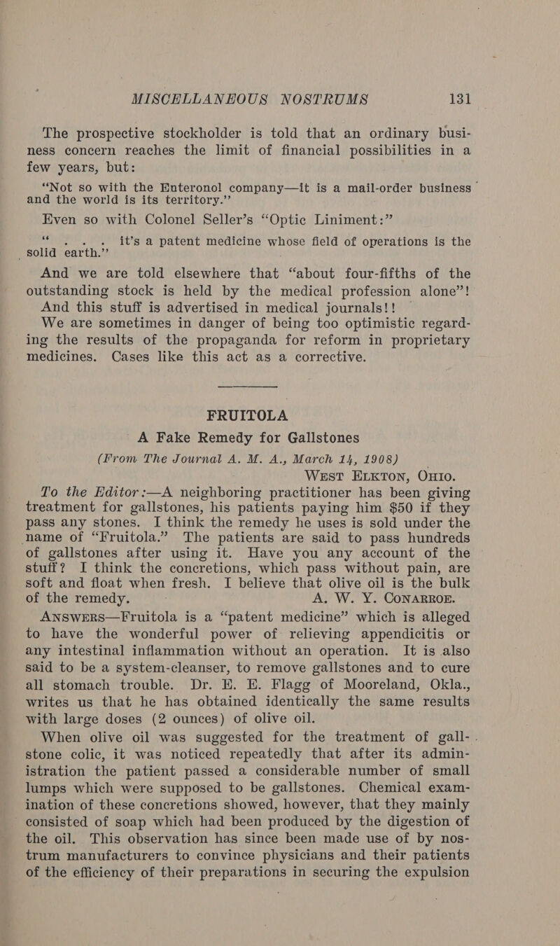 The prospective stockholder is told that an ordinary busi- ness concern reaches the limit of financial possibilities in a few years, but: “Not so with the Enteronol company—it is a mail-order business &gt; and the world is its territory.”’ Even so with Colonel Seller’s “Optic Liniment:” “ . . . it’s a patent medicine whose field of operations is the _ Solid earth.”’ And we are told elsewhere that “about four-fifths of the outstanding stock is held by the medical profession alone”! And this stuff is advertised in medical journals!! | We are sometimes in danger of being too optimistic regard- ing the results of the propaganda for reform in proprietary medicines. Cases like this act as a corrective. FRUITOLA A Fake Remedy for Gallstones (From The Journal A. M. A., March 14, 1908) WEsT ELKTON, OHIO. To the Editor :—A neighboring practitioner has been giving treatment for gallstones, his patients paying him $50 if they pass any stones. I think the remedy he uses is sold under the name of “Fruitola.”. The patients are said to pass hundreds of gallstones after using it. Have you any account of the stuff? I think the concretions, which pass without pain, are soft and float when fresh. I believe that olive oil is the bulk of the remedy. A. W. Y. CONARROE. ANSweRS—Fruitola is a “patent medicine” which is alleged to have the wonderful power of relieving appendicitis or any intestinal inflammation without an operation. It is also said to be a system-cleanser, to remove gallstones and to cure all stomach trouble. Dr. E. E. Flagg of Mooreland, Okla., writes us that he has obtained identically the same results with large doses (2 ounces) of olive oil. When olive oil was suggested for the treatment of gall-. stone colic, it was noticed repeatedly that after its admin- istration the patient passed a considerable number of small lumps which were supposed to be gallstones. Chemical exam- ination of these concretions showed, however, that they mainly _ consisted of soap which had been produced by the digestion of the oil. This observation has since been made use of by nos- trum manufacturers to convince physicians and their patients of the efficiency of their preparations in securing the expulsion