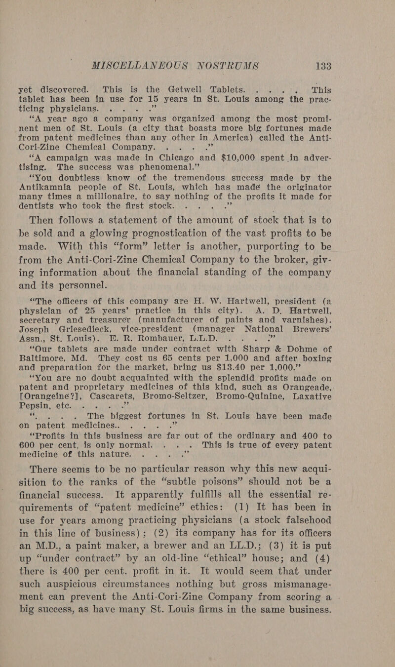 yet discovered. This is the Getwell Tablets. . . .-°. This tablet has been in use for 15 years in St. Louis among the prac- ticing physicians. . “A year ago a Gonipatiy was organized among the most promi- nent men of St. Louis (a city that boasts more big fortunes made from patent medicines than any other in America) called the Anti- Cori-Zine Chemical Company. . . 77 “A campaign was made in Brisson and $10,000 spent in adver- tising. The success was phenomenal.’’ “You doubtless know of the tremendous success made by the Antikamnia people of St. Louis, which has made the originator many times a millionaire, to say nothing of the profits it made for dentists who took the first stock. si Then follows a statement of the amount of stock that is to be sold and a glowing prognostication of the vast profits to be made. With this “form” letter is another, purporting to be from the Anti-Cori-Zine Chemical Company to the broker, giv- ing information about the financial standing of the company and its personnel. “The officers of this company are H. W. Hartwell, president (a physician of 25 years’ practice in this city). A. D. Hartwell, secretary and treasurer (manufacturer of paints and varnishes). Joseph Griesedieck, vice-president (manager National Brewers’ Assn. St) LLouts). Hh. Re Rombatier, LSD. }. .))P? “Our tablets are made under contract with Sharp &amp; Dohme of Baltimore, Md. They cost us 65 cents per 1,000 and after boxing and preparation for the market, bring us $13.40 per 1,000.’ “You are no doubt acquainted with the splendid profits made on patent and proprietary medicines of this kind, such as Orangeade, [Orangeineé?], Cascarets, Bromo-Seltzer, Bromo-Quinine, Laxative Pepsin, ete...) . oe see he Bienes fortunes in St. Louis have been made on patent medicines.. , “Profits in this business are far out of the ordinary and 400 to 600 per cent. is only normal. . . . This is true of every patent medicine of this nature. . . . .” There seems to be no particular reason why this new acqui- sition to the ranks of the “subtle poisons” should not be a financial success. It apparently fulfills all the essential re- quirements of “patent medicine” ethics: (1) It has been in use for years among practicing physicians (a stock falsehood in this line of business); (2) its company has for its officers an M.D., a paint maker, a brewer and an LL.D.; (3) it is put up “under contract” by an old-line “ethical” house; and (4) there is 400 per cent. profit in it. It would seem that under such auspicious circumstances nothing but gross mismanage- ment can prevent the Anti-Cori-Zine Company from scoring a big success, as have many St. Louis firms in the same business.