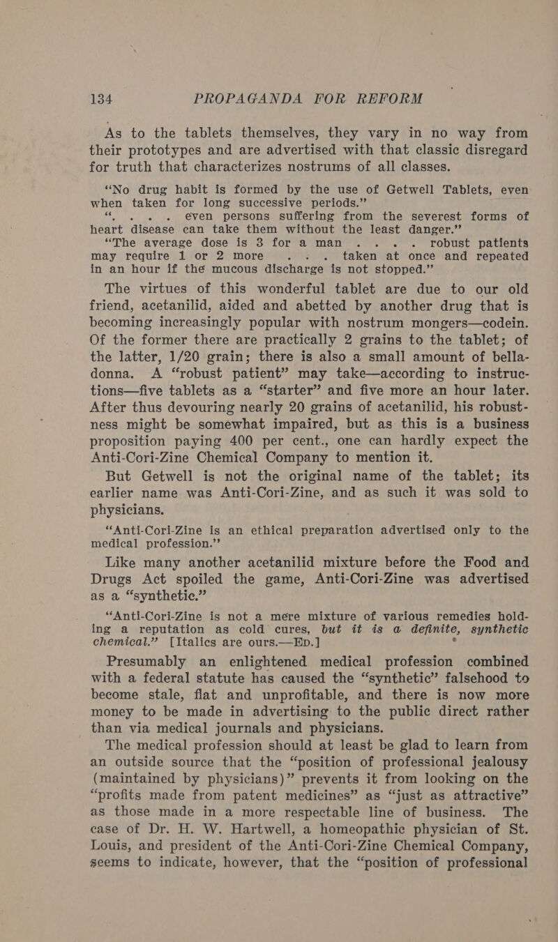 As to the tablets themselves, they vary in no way from their prototypes and are advertised with that classic disregard for truth that characterizes nostrums of all classes. “No drug habit is formed by the use of Getwell Tablets, even when taken for long successive periods.” ; even persons suffering from the severest forms of heart disease ean take them without the least danger.’’ “The average dose is 3 for a man .. - robust patients may require 1 or 2 more hee ee taken at once and repeated in an hour if the mucous discharge is not stopped.’’ The virtues of this wonderful tablet are due to our old friend, acetanilid, aided and abetted by another drug that is becoming increasingly popular with nostrum mongers—codein. Of the former there are practically 2 grains to the tablet; of the latter, 1/20 grain; there is also a small amount of bella- donna. A “robust patient” may take—according to instruc- tions—five tablets as a “starter” and five more an hour later. After thus devouring nearly 20 grains of acetanilid, his robust- ness might be somewhat impaired, but as this is a business proposition paying 400 per cent., one can hardly expect the Anti-Cori-Zine Chemical Company to mention it. But Getwell is not the original name of the tablet; its earlier name was Anti-Cori-Zine, and as such it was sold to physicians. “Anti-Cori-Zine is an ethical preparation advertised only to the medical profession.’’ Like many another acetanilid mixture before the Food and Drugs Act spoiled the game, Anti-Cori-Zine was advertised as a “synthetic.” “Anti-Cori-Zine is not a mere mixture of various remedies hold- ing a reputation as cold cures, but it is a definite, synthetic chemical.” [Italics are ours.—ED.] 2 Presumably an enlightened medical profession combined with a federal statute has caused the “synthetic” falsehood to become stale, flat and unprofitable, and there is now more money to be made in advertising to the public direct rather than via medical journals and physicians. The medical profession should at least be glad to learn from an outside source that the “position of professional jealousy (maintained by physicians)” prevents it from looking on the “profits made from patent medicines” as “just as attractive” as those made in a more respectable line of business. The ease of Dr. H. W. Hartwell, a homeopathic physician of St. Louis, and president of the Anti-Cori-Zine Chemical Company, seems to indicate, however, that the “position of professional