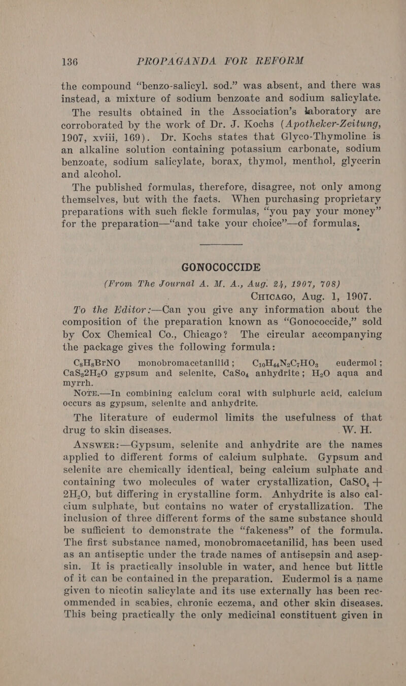 the compound “benzo-salicyl. sod.” was absent, and there was instead, a mixture of sodium benzoate and sodium salicylate. The results obtained in the Association’s taboratory are corroborated by the work of Dr. J. Kochs (Apotheker-Zeitung, 1907, xviii, 169). Dr. Kochs states that Glyco-Thymoline is an alkaline solution containing potassium carbonate, sodium benzoate, sodium salicylate, borax, thymol, menthol, glycerin and alcohol. The published formulas, therefore, disagree, not only among themselves, but with the facts. When purchasing proprietary preparations with such fickle formulas, “you pay your money” for the preparation—“and take your choice”—of formulas, GONOCOCCIDE (From The Journal A. M. A., Aug. 24, 1907, 708) Cutcaco, Aug. 1, 1907. To the Editor: ati you give any information about the composition of the preparation known as “Gonococcide,” sold by Cox Chemical Co., Chicago? The circular pecompenyils the package gives the following formula: CsHsBrNO monobromacetanilid ; Cip HasNoC;HOs eudermol ; CaS32H.O gypsum and selenite, CaSo, anhydrite; HO aqua and myrrh. NoTre.—In combining calcium coral with sulphuric acid, calcium occurs as gypsum, selenite and anhydrite. The literature of eudermol limits the usefulness of that drug to skin diseases. _W. H. ANSWER:—Gypsum, selenite and anhydrite are the names applied to different forms of calcium sulphate. Gypsum and selenite are chemically identical, being calcium sulphate and containing two molecules of water crystallization, CaSO, + 2H,0, but differing in crystalline form. Anhydrite is also cal- cium sulphate, but contains no water of crystallization. The inclusion of three different forms of the same substance should be sufficient to demonstrate the “fakeness” of the formula. The first substance named, monobromacetanilid, has been used as an antiseptic under the trade names of antisepsin and asep- sin. It is practically insoluble in water, and hence but little of it can be contained in the preparation. Eudermol is a name given to nicotin salicylate and its use externally has been rec- ommended in scabies, ehronic eczema, and other skin diseases. This being practically the only medicinal constituent given in