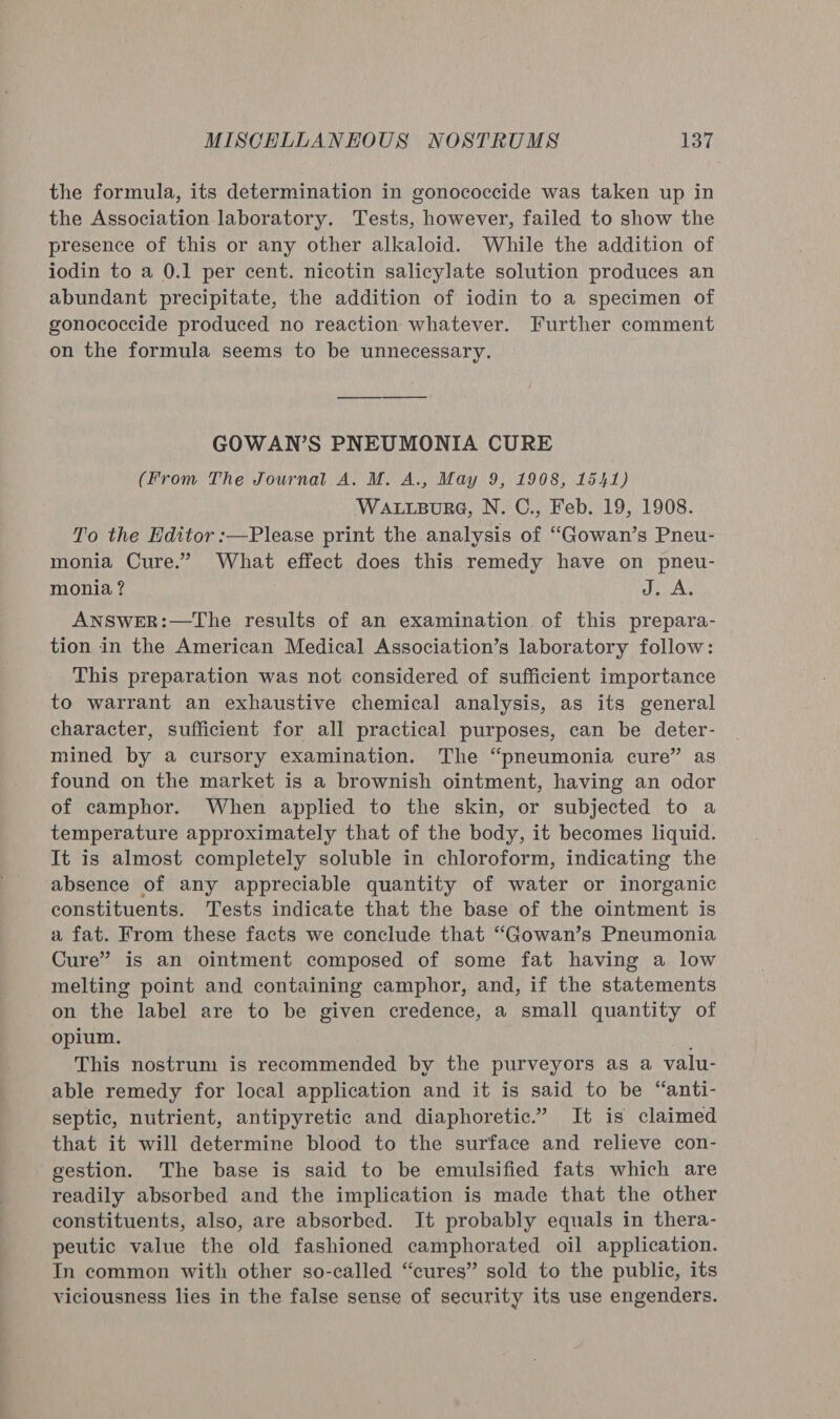 the formula, its determination in gonococcide was taken up in the Association laboratory. Tests, however, failed to show the presence of this or any other alkaloid. While the addition of iodin to a 0.1 per cent. nicotin salicylate solution produces an abundant precipitate, the addition of iodin to a specimen of gonococcide produced no reaction whatever. Further comment on the formula seems to be unnecessary. GOWAN’S PNEUMONIA CURE (From The Journal A. M. A., May 9, 1908, 1541) WaALrpure, N. C., Feb. 19, 1908. To the Editor :—Please print the analysis of “Gowan’s Pneu- monia Cure.” What effect does this remedy have on pneu- monia ? J. A. ANSWER:—The results of an examination of this prepara- tion in the American Medical Association’s laboratory follow: This preparation was not considered of sufficient importance to warrant an exhaustive chemical analysis, as its general character, sufficient for all practical purposes, can be deter- mined by a cursory examination. The “pneumonia cure” as found on the market is a brownish ointment, having an odor of camphor. When applied to the skin, or subjected to a temperature approximately that of the body, it becomes liquid. It is almost completely soluble in chloroform, indicating the absence of any appreciable quantity of water or inorganic constituents. Tests indicate that the base of the ointment is a fat. From these facts we conclude that “Gowan’s Pneumonia Cure” is an ointment composed of some fat having a low melting point and containing camphor, and, if the statements on the label are to be given credence, a small quantity of opium. This nostrum is recommended by the purveyors as a valu- able remedy for local application and it is said to be “anti- septic, nutrient, antipyretic and diaphoretic.” It is claimed that it will determine blood to the surface and relieve con- gestion. The base is said to be emulsified fats which are readily absorbed and the implication is made that the other constituents, also, are absorbed. Jt probably equals in thera- peutic value the old fashioned camphorated oil application. In common with other so-called “cures” sold to the public, its viciousness lies in the false sense of security its use engenders.