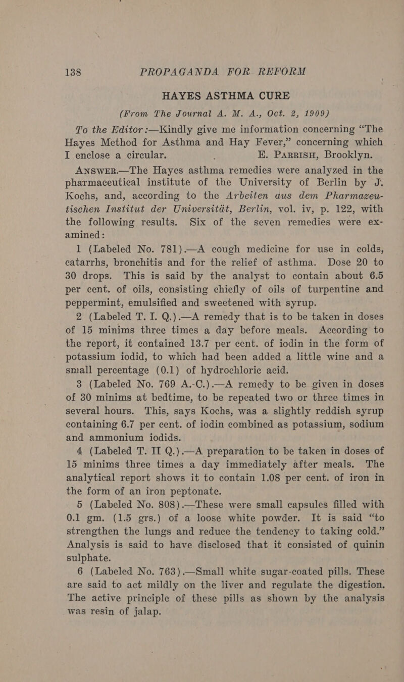 HAYES ASTHMA CURE (From The Journal A. M. A., Oct. 2, 1909) To the Editor :—Kindly give me information concerning “The Hayes Method for Asthma and Hay Fever,” concerning which I enclose a circular. K. ParrisH, Brooklyn. ANSWER.—The Hayes asthma remedies were analyzed in the pharmaceutical institute of the University of Berlin by J. Kochs, and, according to the Arbeiten dus dem Pharmazeu- tischen Institut der Universitat, Berlin, vol. iv, p. 122, with the following results. Six of the seven remedies were ex- amined: 1 (Labeled No. 781).—A cough medicine for use in colds, catarrhs, bronchitis and for the relief of asthma. Dose 20 to 30 drops. This is said by the analyst to contain about 6.5 per cent. of oils, consisting chiefly of oils of turpentine and peppermint, emulsified and sweetened with syrup. 2 (Labeled T. I. Q.).—A remedy that is to be taken in doses of 15 minims three times a day before meals. According to the report, it contained 13.7 per cent. of iodin in the form of potassium iodid, to which had been added a little wine and a small percentage (0.1) of hydrochloric acid. 3 (Labeled No. 769 A.-C.)—A remedy to be given in doses of 30 minims at bedtime, to be repeated two or three times in several hours. This, says Kochs, was a slightly reddish syrup containing 6.7 per cent. of iodin combined as potassium, sodium and ammonium iodids. 4 (Labeled T. II Q.).—A preparation to be taken in doses of 15 minims three times a day immediately after meals. The analytical report shows it to contain 1.08 per cent. of iron in the form of an iron peptonate. 5 (Labeled No. 808).—These were small capsules filled with 0.1 gm. (1.5 grs.) of a loose white powder. It is said “to strengthen the lungs and reduce the tendency to taking cold.” Analysis is said to have disclosed that it consisted of quinin sulphate. 6 (Labeled No. 763).—Small white sugar-coated pills. These are said to act mildly on the liver and regulate the digestion. The active principle of these pills as shown by the analysis was resin of jalap.