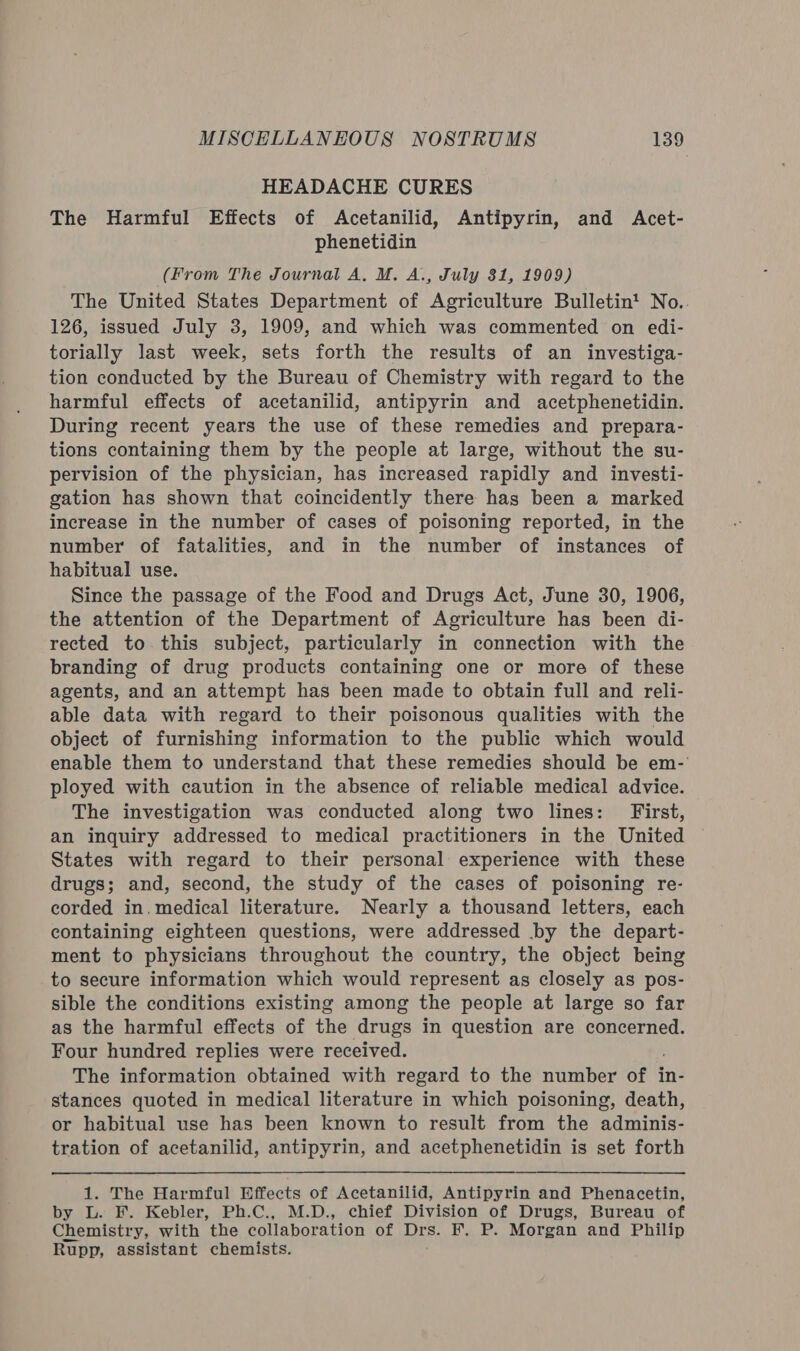 HEADACHE CURES The Harmful Effects of Acetanilid, Antipyrin, and Acet- phenetidin (From The Journal A, M. A., July 31, 1909) The United States Department of Agriculture Bulletin’ No. 126, issued July 3, 1909, and which was commented on edi- torially last week, sets forth the results of an investiga- tion conducted by the Bureau of Chemistry with regard to the harmful effects of acetanilid, antipyrin and acetphenetidin. During recent years the use of these remedies and prepara- tions containing them by the people at large, without the su- pervision of the physician, has increased rapidly and investi- gation has shown that coincidently there has been a marked increase in the number of cases of poisoning reported, in the number of fatalities, and in the number of instances of habitual use. Since the passage of the Food and Drugs Act, June 30, 1906, the attention of the Department of Agriculture has been di- rected to this subject, particularly in connection with the branding of drug products containing one or more of these agents, and an attempt has been made to obtain full and reli- able data with regard to their poisonous qualities with the object of furnishing information to the public which would enable them to understand that these remedies should be em-' ployed with caution in the absence of reliable medical advice. The investigation was conducted along two lines: First, an inquiry addressed to medical practitioners in the United States with regard to their personal experience with these drugs; and, second, the study of the cases of poisoning re- corded in.medical literature. Nearly a thousand letters, each containing eighteen questions, were addressed by the depart- ment to physicians throughout the country, the object being to secure information which would represent as closely as pos- sible the conditions existing among the people at large so far as the harmful effects of the drugs in question are concerned. Four hundred replies were received. The information obtained with regard to the number of in- stances quoted in medical literature in which poisoning, death, or habitual use has been known to result from the adminis- tration of acetanilid, antipyrin, and acetphenetidin is set forth 1. The Harmful Effects of Acetanilid, Antipyrin and Phenacetin, by L. F. Kebler, Ph.C., M.D., chief Division of Drugs, Bureau of Chemistry, with the collaboration of Drs. F. P. Morgan and Philip Rupp, assistant chemists.