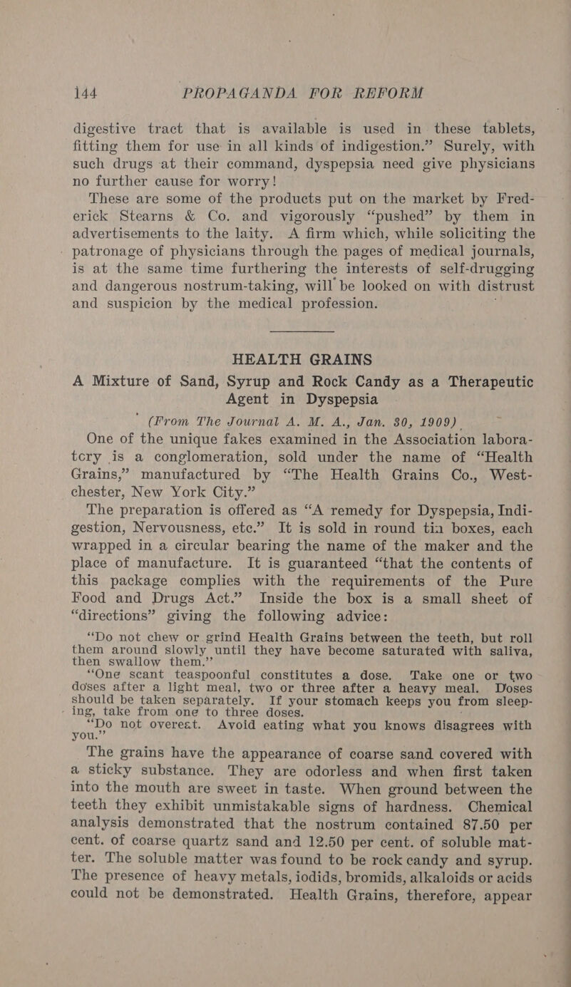 digestive tract that is available is used in these tablets, fitting them for use in all kinds of indigestion.” Surely, with such drugs at their command, dyspepsia need give physicians no further cause for worry! These are some of the products put on the market by Fred- erick Stearns &amp; Co. and vigorously “pushed” by them in advertisements to the laity. A firm which, while soliciting the patronage of physicians through the pages of medical journals, is at the same time furthering the interests of self-drugging and dangerous nostrum-taking, will be looked on with distrust and suspicion by the medical profession. HEALTH GRAINS A Mixture of Sand, Syrup and Rock Candy as a Therapeutic Agent in Dyspepsia  (From The Journal A. M. A., Jan. 80, 1909) One of the unique fakes examined in the Association labora- tcry is a conglomeration, sold under the name of “Health Grains,” manufactured by “The Health Grains Co., West- chester, New York City.” The preparation is offered as “A remedy for Dyspepsia, Indi- gestion, Nervousness, etc.” It is sold in round tia boxes, each wrapped in a circular bearing the name of the maker and the place of manufacture. It is guaranteed “that the contents of this package complies with the requirements of the Pure Food and Drugs Act.” Inside the box is a small sheet of “directions” giving the following advice: “Do not chew or grind Health Grains between the teeth, but roll them around slowly until they have become saturated with saliva, then swallow them.’’ “One scant teaspoonful constitutes a dose. Take one or two doses after a light meal, two or three after a heavy meal. Doses should be taken separately, If your stomach keeps you from sleep- ing, take from one to three doses. “Do not overeat. Avoid eating what you knows disagrees with you.”’ The grains have the appearance of coarse sand covered with a sticky substance. They are odorless and when first taken into the mouth are sweet in taste. When ground between the teeth they exhibit unmistakable signs of hardness. Chemical analysis demonstrated that the nostrum contained 87.50 per cent. of coarse quartz sand and 12.50 per cent. of soluble mat- ter. The soluble matter was found to be rock candy and syrup. The presence of heavy metals, iodids, bromids, alkaloids or acids could not be demonstrated. Health Grains, therefore, appear