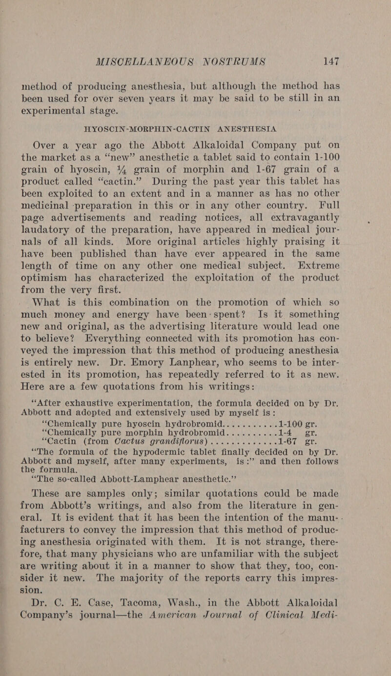 method of producing anesthesia, but although the method has been used for over seven years it may be said to be still in an experimental stage. HYOSCIN-MORPHIN-CACTIN ANESTHESIA Over a year ago the Abbott Alkaloidal Company put on the market as a “new” anesthetic a tablet said to contain 1-100 erain of hyoscin, 4% grain of morphin and 1-67 grain of a product called “cactin.” During the past year this tablet has been exploited to an extent and in a manner as has no other medicinal preparation in this or in any other country. Full page advertisements and reading notices, all extravagantly laudatory of the preparation, have appeared in medical jour- nals of all kinds. More original articles highly praising it have been published than have ever appeared in the same length of time on any other one medical subject. Extreme optimism has characterized the exploitation of the product from the very first. What is this combination on the promotion of which so much money and energy have been:spent? Is it something new and original, as the advertising literature would lead one to believe? Everything connected with its promotion has con- veyed the impression that this method of producing anesthesia is entirely new. Dr. Emory Lanphear, who seems to be inter- ested in its promotion, has repeatedly referred to it as new. Here are a few quotations from his writings: “After exhaustive experimentation, the formula decided on by Dr. Abbott and adopted and extensively used by myself is: “Chemically pure hyoscin hydrobromid........... 1-100 gr. “Chemically pure morphin hydrobromid.......... 1-4 gr. “Cactin (from Cactus grandiflorus) ........6.08% 1-67 gr. “The formula of the hypodermic tablet finally decided on by Dr. Abbott and myself, after many experiments, is:’ and then follows the formula. “The so-called Abbott-Lamphear anesthetic.’’ These are samples only; similar quotations could be made from Abbott’s writings, and also from the literature in gen- eral. It is evident that it has been the intention of the manu- : facturers to convey the impression that this method of produc- ing anesthesia originated with them. It is not strange, there- fore, that many physicians who are unfamiliar with the subject are writing about it in a manner to show that they, too, con- sider it new. The majority of the reports carry this impres- sion. Dr. C. E. Case, Tacoma, Wash., in the Abbott Alkaloidal Company’s journal—the American Journal of Clinical Medi-