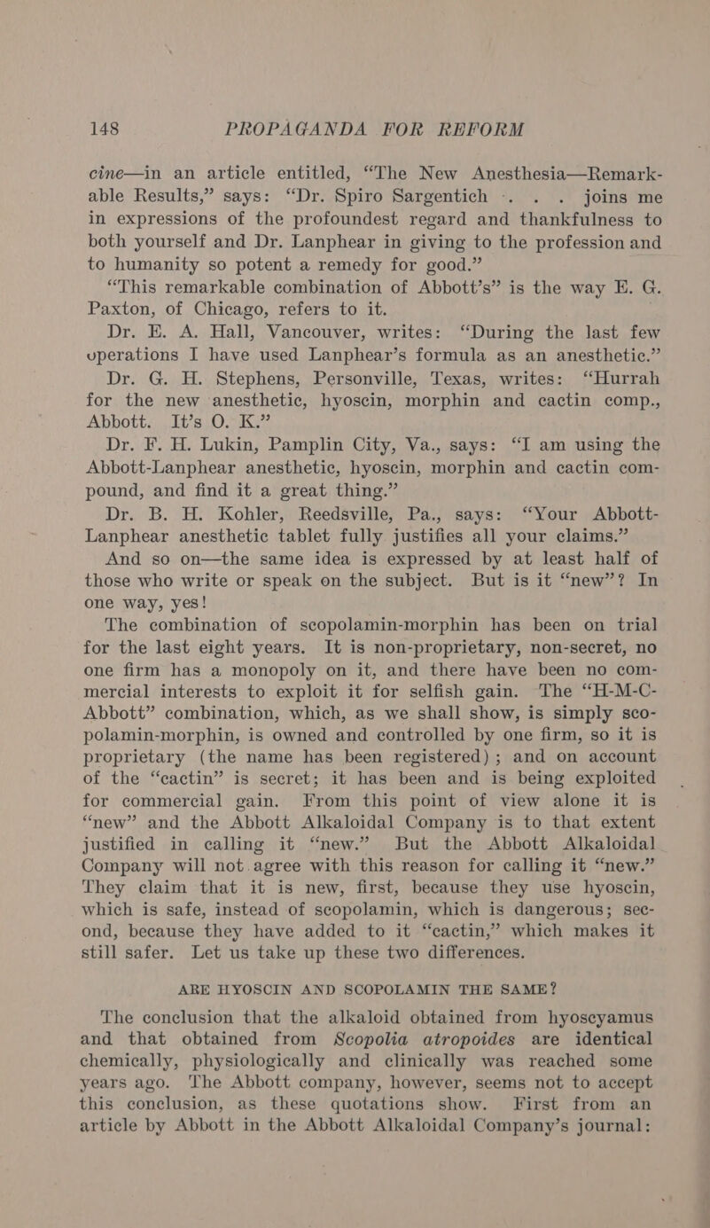 cine—in an article entitled, “The New Anesthesia—Remark- able Results,” says: “Dr. Spiro Sargentich . . . joins me in expressions of the profoundest regard and thankfulness to both yourself and Dr. Lanphear in giving to the profession and to humanity so potent a remedy for good.” “This remarkable combination of Abbott’s” is the way E. G. Paxton, of Chicago, refers to it. Dr. E. A. Hall, Vancouver, writes: “During the last few uperations I have used Lanphear’s formula as an anesthetic.” Dr. G. H. Stephens, Personville, Texas, writes: ‘Hurrah for the new anesthetic, hyoscin, morphin and cactin comp., Abbott. It’s O. K.” Dr. F. H. Lukin, Pamplin City, Va., says: “I am using the Abbott-Lanphear anesthetic, hyoscin, morphin and cactin com- pound, and find it a great thing.” Dr. B. H. Kohler, Reedsville, Pa., says: “Your Abbott- Lanphear anesthetic tablet fully justifies all your claims.” And so on—the same idea is expressed by at least half of those who write or speak on the subject. But is it “new”? In one way, yes! The combination of scopolamin-morphin has been on trial for the last eight years. It is non-proprietary, non-secret, no one firm has a monopoly on it, and there have been no com- mercial interests to exploit it for selfish gain. ‘The “H-M-C- Abbott” combination, which, as we shall show, is simply sco- polamin-morphin, is owned and controlled by one firm, so it is proprietary (the name has been registered) ; and on account of the “cactin” is secret; it has been and is being exploited for commercial gain. From this point of view alone it is “new” and the Abbott Alkaloidal Company ‘is to that extent justified in calling it “new.” But the Abbott Alkaloidal Company will not.agree with this reason for calling it “new.” They claim that it is new, first, because they use hyoscin, which is safe, instead of scopolamin, which is dangerous; sec- ond, because they have added to it “cactin,’ which makes it still safer. Let us take up these two differences. ARE HYOSCIN AND SCOPOLAMIN THE SAME? The conclusion that the alkaloid obtained from hyoscyamus and that obtained from Scopolia atropoides are identical chemically, physiologically and clinically was reached some years ago. The Abbott company, however, seems not to accept this conclusion, as these quotations show. First from an article by Abbott in the Abbott Alkaloidal Company’s journal: