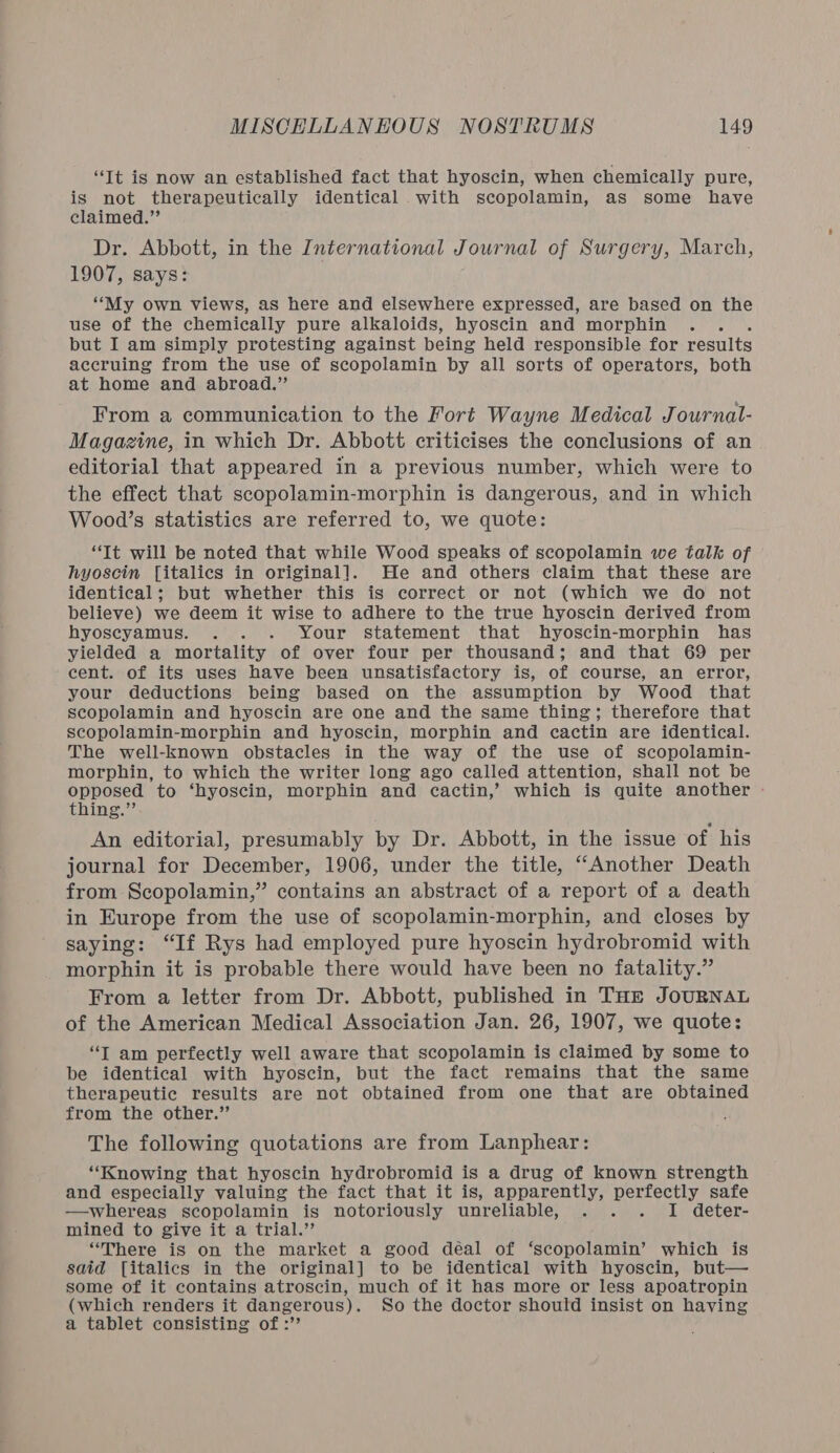 “Tt ig now an established fact that hyoscin, when chemically pure, is not therapeutically identical .with scopolamin, as some have claimed.” Dr. Abbott, in the International Journal of Surgery, March, 1907, says: “My own views, as here and elsewhere expressed, are based on the use of the chemically pure alkaloids, hyoscin and morphin . but I am simply protesting against being held responsible for results accruing from the use of scopolamin by all sorts of operators, both at home and abroad.” From a communication to the Fort Wayne Medical Journal- Magazine, in which Dr. Abbott criticises the conclusions of an editorial that appeared in a previous number, which were to the effect that scopolamin-morphin is dangerous, and in which Wood’s statistics are referred to, we quote: “Tt will be noted that while Wood speaks of scopolamin we talk of hyoscin [italics in original]. He and others claim that these are identical; but whether this is correct or not (which we do not believe) we deem it wise to adhere to the true hyoscin derived from hyoscyamus. . . . Your statement that hyoscin-morphin has yielded a mortality of over four per thousand; and that 69 per cent. of its uses have been unsatisfactory is, of course, an error, your deductions being based on the assumption by Wood that scopolamin and hyoscin are one and the same thing; therefore that scopolamin-morphin and hyoscin, morphin and cactin are identical. The well-known obstacles in the way of the use of scopolamin- morphin, to which the writer long ago called attention, shall not be opposed to ‘hyoscin, morphin and cactin,’ which is quite another - thing.” An editorial, presumably by Dr. Abbott, in the issue of his journal for December, 1906, under the title, “Another Death from Scopolamin,” contains an abstract of a report of a death in Europe from the use of scopolamin-morphin, and closes by saying: “If Rys had employed pure hyoscin hydrobromid with morphin it is probable there would have been no fatality.” From a letter from Dr. Abbott, published in THE JOURNAL of the American Medical Association Jan. 26, 1907, we quote: “T am perfectly well aware that scopolamin is claimed by some to be identical with hyoscin, but the fact remains that the same therapeutic results are not obtained from one that are obtained from the other.” 4 The following quotations are from Lanphear: “Knowing that hyoscin hydrobromid is a drug of known strength and especially valuing the fact that it is, apparently, perfectly safe —whereas scopolamin is notoriously unreliable, . . . I deter- mined to give it a trial.’ “There is on the market a good déal of ‘scopolamin’ which is said [italics in the original] to be identical with hyoscin, but— some of it contains atroscin, much of it has more or less apoatropin (which renders it dangerous). So the doctor should insist on having a tablet consisting of :’’