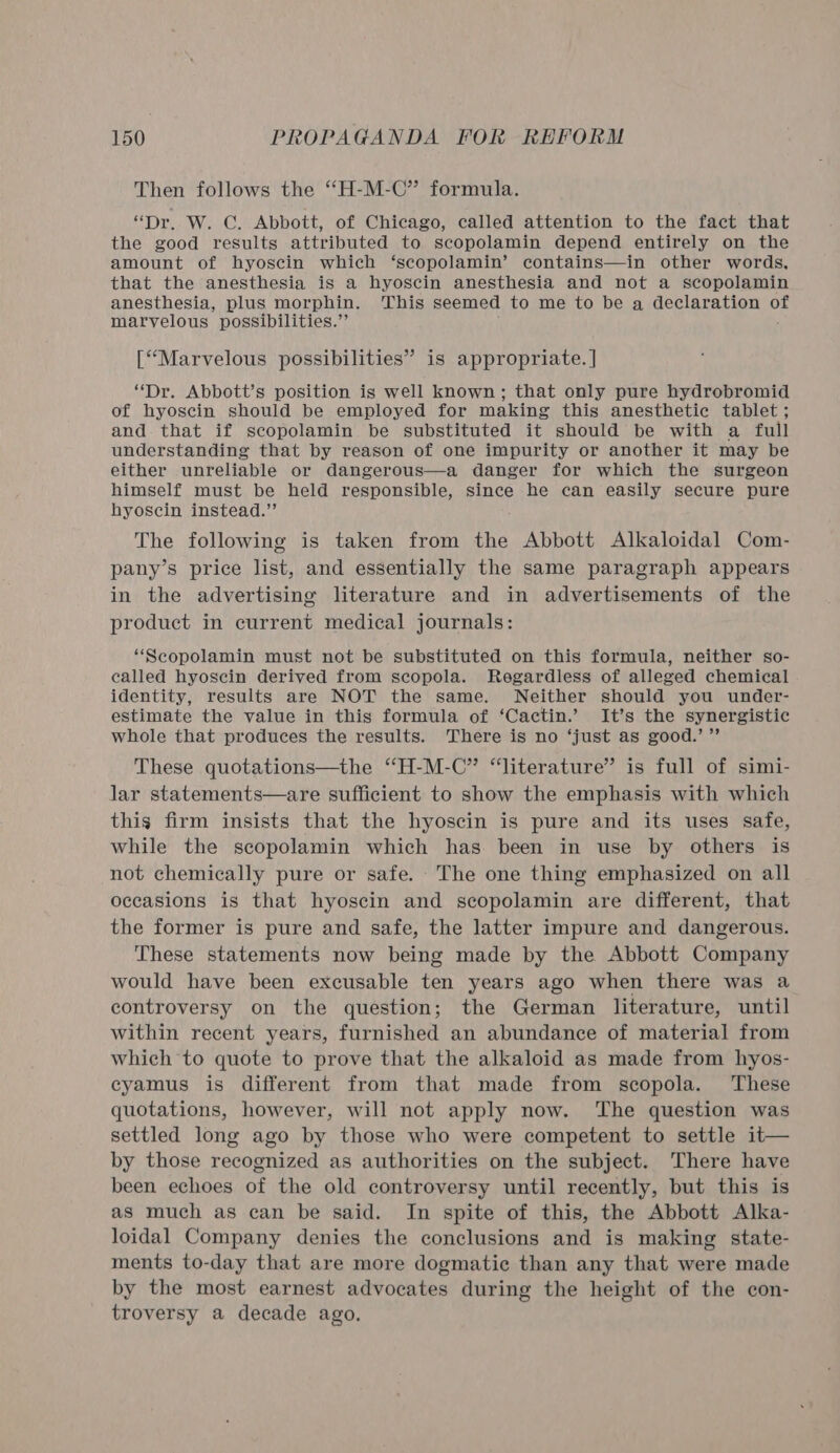 Then follows the “H-M-C” formula. “Dr. W. C. Abbott, of Chicago, called attention to the fact that the good results attributed to scopolamin depend entirely on the amount of hyoscin which ‘scopolamin’ contains—in other words, that the anesthesia is a hyoscin anesthesia and not a scopolamin anesthesia, plus morphin. This seemed to me to be a declaration of marvelous possibilities.” [Marvelous possibilities” is appropriate. | “Dr. Abbott’s position is well known; that only pure hydrobromid of hyoscin should be employed for making this anesthetic tablet ; and. that if scopolamin be substituted it should be with a full understanding that by reason of one impurity or another it may be either unreliable or dangerous—a danger for which the surgeon himself must be held responsible, since he can easily secure pure hyoscin instead.” The following is taken from the Abbott Alkaloidal Com- pany’s price list, and essentially the same paragraph appears in the advertising literature and in advertisements of the product in current medical journals: ‘“Scopolamin must not be substituted on this formula, neither so- called hyoscin derived from scopola. Regardless of alleged chemical identity, results are NOT the same. Neither should you under- estimate the value in this formula of ‘Cactin.’ It’s the synergistic whole that produces the results. There is no ‘just as good.’ ”’ These quotations—the “H-M-C” “literature” is full of simi- lar statements—are sufficient to show the emphasis with which this firm insists that the hyoscin is pure and its uses safe, while the scopolamin which has been in use by others is not chemically pure or safe. The one thing emphasized on all occasions is that hyoscin and scopolamin are different, that the former is pure and safe, the latter impure and dangerous. These statements now being made by the Abbott Company would have been excusable ten years ago when there was a controversy on the question; the German literature, until within recent years, furnished an abundance of material from which to quote to prove that the alkaloid as made from hyos- cyamus is different from that made from scopola. These quotations, however, will not apply now. The question was settled long ago by those who were competent to settle it— by those recognized as authorities on the subject. There have been echoes of the old controversy until recently, but this is as much as can be said. In spite of this, the Abbott Alka- loidal Company denies the conclusions and is making state- ments to-day that are more dogmatic than any that were made by the most earnest advocates during the height of the con- troversy a decade ago,