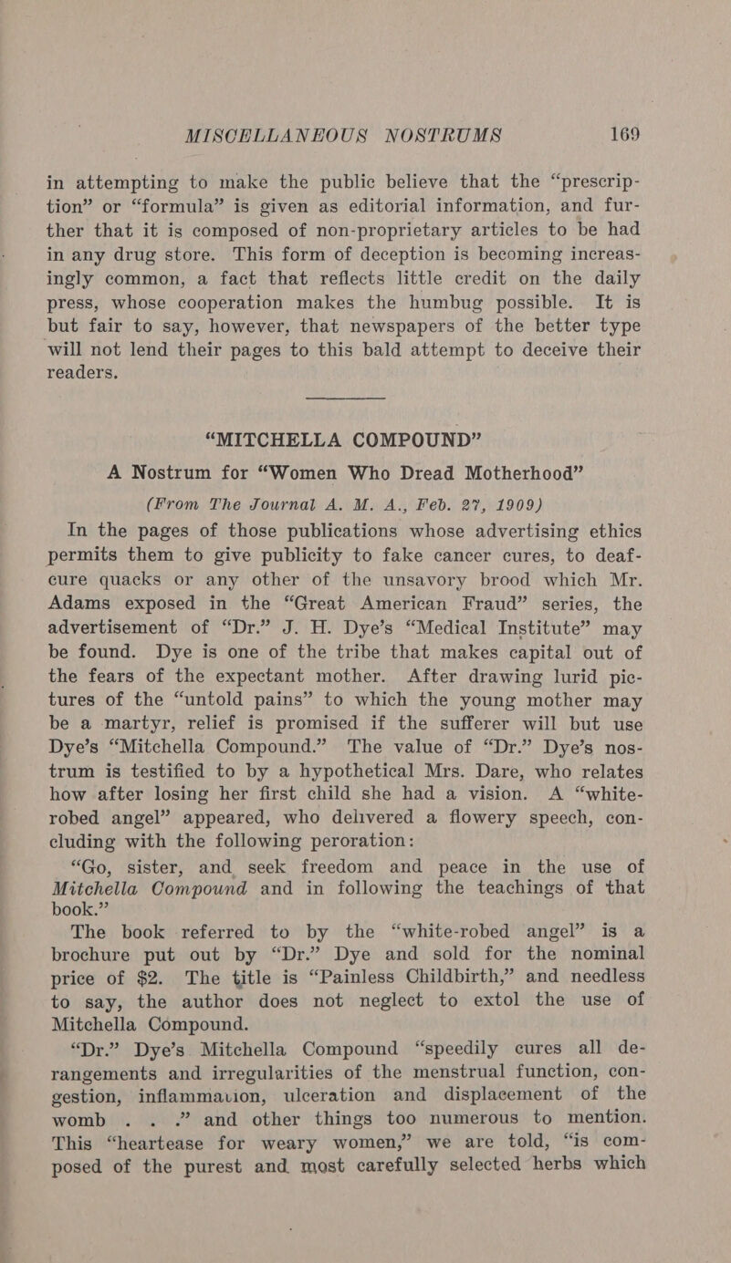 in attempting to make the public believe that the “prescrip- tion” or “formula” is given as editorial information, and fur- ther that it is composed of non-proprietary articles to be had in any drug store. This form of deception is becoming increas- ingly common, a fact that reflects little credit on the daily press, whose cooperation makes the humbug possible. It is but fair to say, however, that newspapers of the better type will not lend their pages to this bald attempt to deceive their readers. “MITCHELLA COMPOUND” A Nostrum for “Women Who Dread Motherhood” (From The Journal A. M. A., Feb. 27, 1909) In the pages of those publications whose advertising ethics permits them to give publicity to fake cancer cures, to deaf- cure quacks or any other of the unsavory brood which Mr. Adams exposed in the “Great American Fraud” series, the advertisement of “Dr.” J. H. Dye’s “Medical Institute” may be found. Dye is one of the tribe that makes capital out of the fears of the expectant mother. After drawing lurid pic- tures of the “untold pains” to which the young mother may be a martyr, relief is promised if the sufferer will but use Dye’s “Mitchella Compound.” The value of “Dr.” Dye’s nos- trum is testified to by a hypothetical Mrs. Dare, who relates how after losing her first child she had a vision. A “white- robed angel” appeared, who delivered a flowery speech, con- cluding with the following peroration: “Go, sister, and seek freedom and peace in the use of Mitchella Compound and in following the teachings of that book.” The book referred to by the “white-robed angel” is a brochure put out by “Dr.” Dye and sold for the nominal price of $2. The title is “Painless Childbirth,’ and needless to say, the author does not neglect to extol the use of Mitchella Compound. “Dr.” Dye’s. Mitchella Compound “speedily cures all de- rangements and irregularities of the menstrual function, con- gestion, inflammavion, ulceration and displacement of the womb .. .” and other things too numerous to mention. This “heartease for weary women,” we are told, “is com- posed of the purest and most carefully selected herbs which