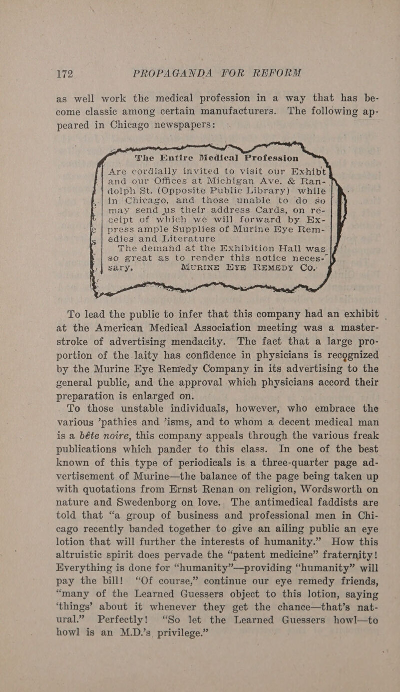 as well work the medical profession in a way that has be- come classic among certain manufacturers. The following ap- peared in Chicago newspapers:     The Entire Medical Are cordially invited to visit our Exhibt and our Offices at Michigan Ave. &amp; Ran-. dolph St. (Opposite Public Library) while in Chicago, and those unable to do so may send us their address Cards, on reé- ceipt of which we will forward by Ex- press ample Supplies of Murine Eye Rem- edies and Literature The demand at the Exhibition Hall was k | so great as to render this notice neces-— a,| sary. MURINE EYE REMEDY Co. Profession                  To lead the public to infer that this company had an exhibit | at the American Medical Association meeting was a master- stroke of advertising mendacity. The fact that a large pro- portion of the laity has confidence in physicians is recognized by the Murine Eye Remedy Company in its advertising to the general public, and the approval which physicians accord their preparation is enlarged on. . To those unstable individuals, however, who embrace the various ’pathies and ’isms, and to whom a decent medical man is a béte noire, this company appeals through the various freak publications which pander to this class. In one of the best known of this type of periodicals is a three-quarter page ad- vertisement of Murine—the balance of the page being taken up with quotations from Ernst Renan on religion, Wordsworth on nature and Swedenborg on love. The antimedical faddists are told that “a group of business and professional men in Chi- cago recently banded together to give an ailing public an eye lotion that will further the interests of humanity.” How this altruistic spirit does pervade the “patent medicine” fraternity! Everything is done for “humanity”—providing “humanity” will pay the bill! “Of course,” continue our eye remedy friends, “many of the Learned Guessers object to this lotion, saying ‘things’ about it whenever they get the chance—that’s nat- ural.” Perfectly! “So let the Learned Guessers howl—to howl is an M.D.’s, privilege.” :