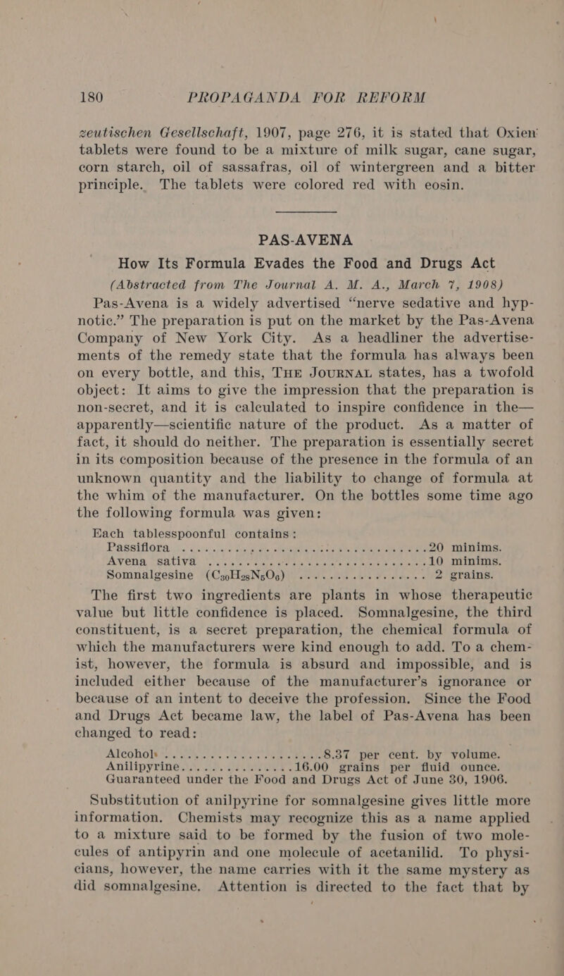 zeutischen Gesellschaft, 1907, page 276, it is stated that Oxien’ tablets were found to be a mixture of milk sugar, cane sugar, corn starch, oil of sassafras, oil of wintergreen and a bitter principle. The tablets were colored red with eosin. PAS-AVENA How Its Formula Evades the Food and Drugs Act (Abstracted from The Journal A. M. A., March 7, 1908) Pas-Avena is a widely advertised “nerve sedative and hyp- notic.” The preparation is put on the market by the Pas-Avena Company of New York City. As a headliner the advertise- ments of the remedy state that the formula has always been on every bottle, and this, THE JoURNAL states, has a twofold object: It aims to give the impression that the preparation is non-secret, and it is calculated to inspire confidence in the— apparently—scientific nature of the product. As a matter of fact, it should do neither. The preparation is essentially secret in its composition because of the presence in the formula of an unknown quantity and the liability to change of formula at the whim of the manufacturer. On the bottles some time ago the following formula was given: Each tablesspoonful contains: IPASSITLO Es Wa auneee net oat dle. offeetdeh o15 35 cay sate) sees hae Tee S 20 minims. PAVEN A, USE TLV \.o. 7c i ecg Se nee mete cae aero tae sacle 10 minims. Somnalgesine (CsgoHogNs05) .......22eeeeeees 2 grains. The first two ingredients are plants in whose therapeutic value but little confidence is placed. Somnalgesine, the third constituent, is a secret preparation, the chemical formula of which the manufacturers were kind enough to add. To a chem- ist, however, the formula is absurd and impossible, and is included either because of the manufacturer’s ignorance or because of an intent to deceive the profession. Since the Food and Drugs Act became law, the label of Pas-Avena has been changed to read: AICORGIVS« sch ures eee See Uae 8.37 per cent. by volume. ANID YIN: seat. ces ee ee 16.00 grains per fluid ounce. Guaranteed under the Food and Drugs Act of June 30, 1906. Substitution of anilpyrine for somnalgesine gives little more information. Chemists may recognize this as a name applied to a mixture said to be formed by the fusion of two mole- cules of antipyrin and one molecule of acetanilid. To physi- cians, however, the name carries with it the same mystery as did somnalgesine. Attention is directed to the fact that by