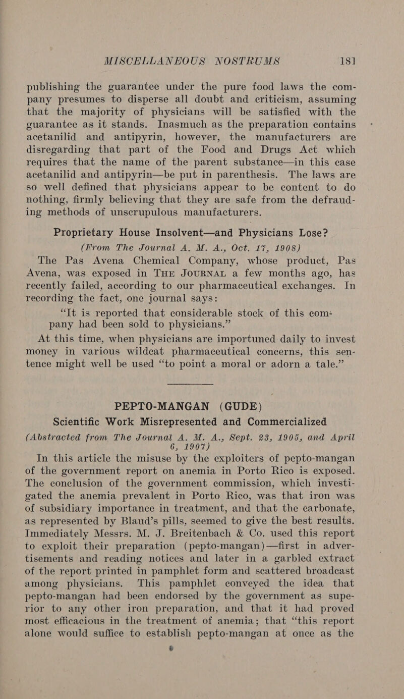 publishing the guarantee under the pure food laws the com- pany presumes to disperse all doubt and criticism, assuming that the majority of physicians will be satisfied with the guarantee as it stands. Inasmuch as the preparation contains acetanilid and antipyrin, however, the manufacturers are disregarding that part of the Food and Drugs Act which requires that the name of the parent substance—in this case acetanilid and antipyrin—be put in parenthesis. The laws are so well defined that physicians appear to be content to do nothing, firmly believing that they are safe from the defraud- ing methods of unscrupulous manufacturers. Proprietary House Insolvent—and Physicians Lose? (From The Journal A. M. A., Oct. 17, 1908) The Pas Avena Chemical Company, whose product, Pas Avena, was exposed in THE JOURNAL a few months ago, has recently failed, according to our pharmaceutical exchanges. In recording the fact, one journal says: “It is reported that considerable stock of this com: pany had been sold to physicians.” At this time, when physicians are importuned daily to invest money in various wildcat pharmaceutical concerns, this sen- tence might well be used “to point a moral or adorn a tale.” PEPTO-MANGAN (GUDE) Scientific Work Misrepresented and Commercialized (Abstracted from The eyrad. mate Sept. 23, 1905, and April In this article the misuse by the exploiters of pepto-mangan of the government report on anemia in Porto Rico is exposed. The conclusion of the government commission, which investi- gated the anemia prevalent in Porto Rico, was that iron was of subsidiary importance in treatment, and that the carbonate, as represented by Blaud’s pills, seemed to give the best results. Immediately Messrs. M. J. Breitenbach &amp; Co. used this report to exploit their preparation (pepto-mangan)—first in adver- tisements and reading notices and later in a garbled extract of the report printed in pamphlet form and scattered broadcast among physicians. This pamphlet conveyed the idea that pepto-mangan had been endorsed by the government as supe- rior to any other iron preparation, and that it had proved most efficacious in the treatment of anemia; that “this report alone would suffice to establish pepto-mangan at once as the 4