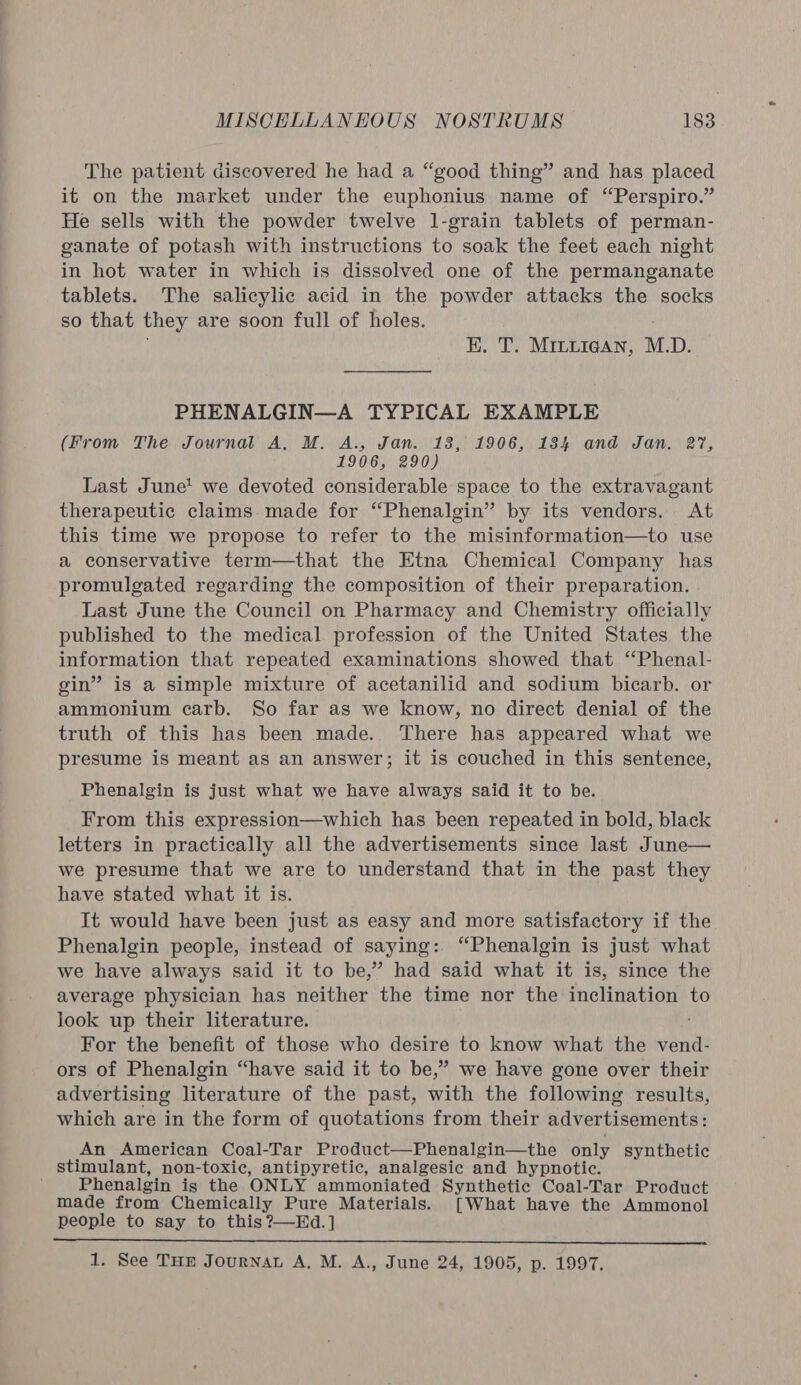 The patient discovered he had a “good thing” and has placed it on the market under the euphonius name of “Perspiro.” He sells with the powder twelve l-grain tablets of perman- ganate of potash with instructions to soak the feet each night in hot water in which is dissolved one of the permanganate tablets. The salicylic acid in the powder attacks the socks so that they are soon full of holes. KE. T. Mintyiean, M.D. PHENALGIN—A TYPICAL EXAMPLE (From The Journal A, M. A., Jan. 18, 1906, 184 and Jan. 27, 1906, 290) Last June’ we devoted considerable space to the extravagant therapeutic claims made for “Phenalgin” by its vendors. At this time we propose to refer to the misinformation—to use a conservative term—that the Etna Chemical Company has promulgated regarding the composition of their preparation. Last June the Council on Pharmacy and Chemistry officially published to the medical profession of the United States the information that repeated examinations showed that ‘“Phenal- gin” is a simple mixture of acetanilid and sodium bicarb. or ammonium carb. So far as we know, no direct denial of the truth of this has been made. There has appeared what we presume is meant as an answer; it is couched in this sentence, Phenalgin is just what we have always said it to be. From this expression—which has been repeated in bold, black letters in practically all the advertisements since last June— we presume that we are to understand that in the past they have stated what it is. It would have been just as easy and more satisfactory if the Phenalgin people, instead of saying: “Phenalgin is just what we have always said it to be,” had said what it is, since the average physician has neither the time nor the inclination to look up their literature. For the benefit of those who desire to know what the cl ors of Phenalgin “have said it to be,” we have gone over their advertising literature of the past, with the following results, which are in the form of quotations from their advertisements: An American Coal-Tar Product—Phenalgin—the only synthetic stimulant, non-toxic, antipyretic, analgesic and hypnotic. Phenalgin is the ONLY ammoniated Synthetic Coal-Tar Product made from Chemically Pure Materials. [What have the Ammonol people to say to this ?—Hd. ]  1. See THE JourNnat A, M. A., June 24, 1905, p. 1997.