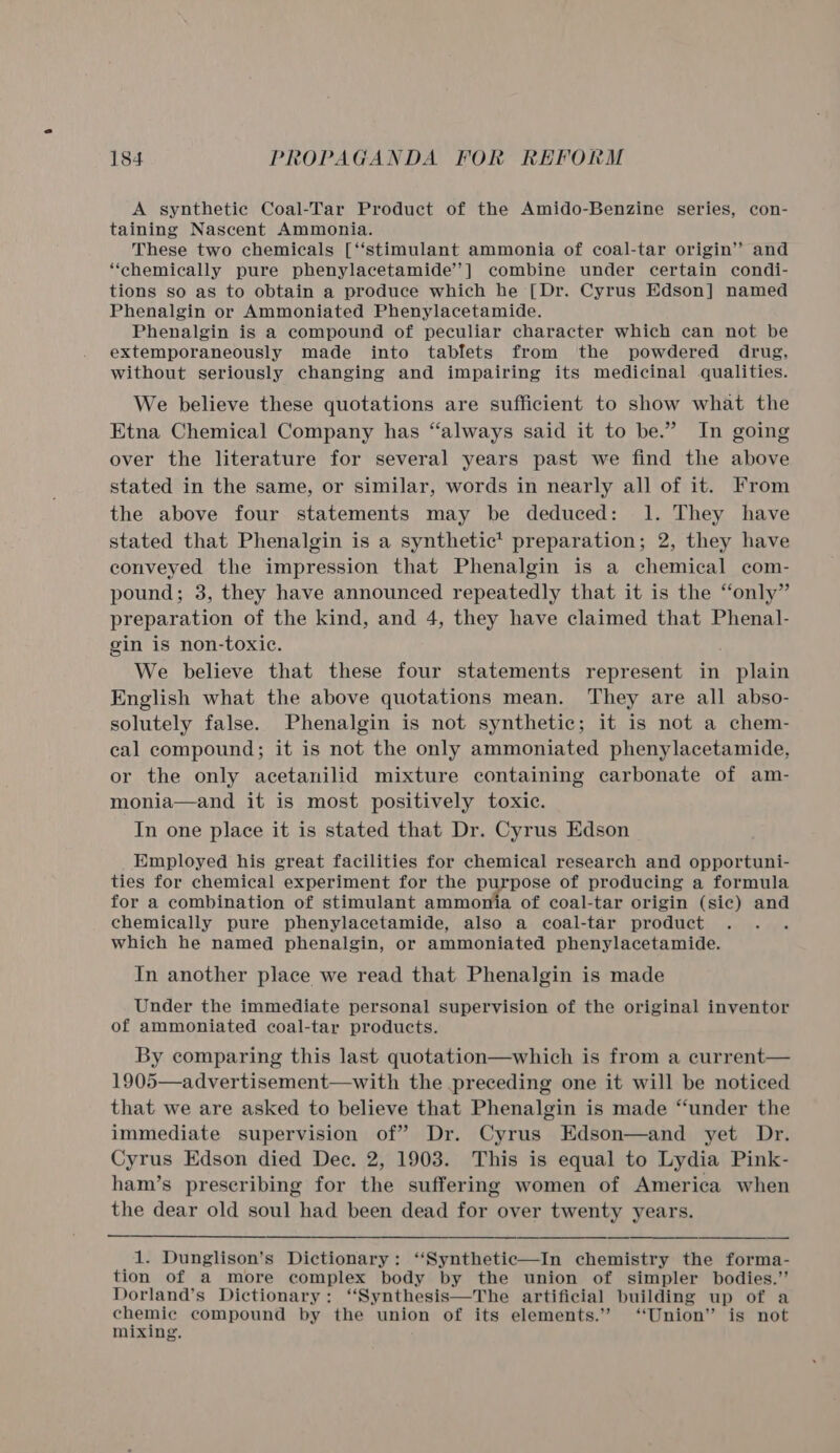 A synthetic Coal-Tar Product of the Amido-Benzine series, con- taining Nascent Ammonia. These two chemicals [‘‘stimulant ammonia of coal-tar origin’? and ‘chemically pure phenylacetamide’’] combine under certain condi- tions so as to obtain a produce which he [Dr. Cyrus Edson] named Phenalgin or Ammoniated Phenylacetamide. Phenalgin is a compound of peculiar character which can not be extemporaneously made into tablets from the powdered drug, without seriously changing and impairing its medicinal qualities. We believe these quotations are sufficient to show what the Etna Chemical Company has “always said it to be.” In going over the literature for several years past we find the above stated in the same, or similar, words in nearly all of it. From the above four statements may be deduced: 1. They have stated that Phenalgin is a synthetic* preparation; 2, they have conveyed the impression that Phenalgin is a chemical com- pound; 3, they have announced repeatedly that it is the “only” preparation of the kind, and 4, they have claimed that Phenal- gin is non-toxic. ; We believe that these four statements represent in plain English what the above quotations mean. They are all abso- solutely false. Phenalgin is not synthetic; it is not a chem- cal compound; it is not the only ammoniated phenylacetamide, or the only acetanilid mixture containing carbonate of am- monia—and it is most positively toxic. In one place it is stated that Dr. Cyrus Edson Employed his great facilities for chemical research and opportuni- ties for chemical experiment for the purpose of producing a formula for a combination of stimulant ammonia of coal-tar origin (sic) and chemically pure phenylacetamide, also a coal-tar product which he named phenalgin, or ammoniated phenylacetamide. In another place we read that Phenalgin is made Under the immediate personal supervision of the original inventor of ammoniated coal-tar products. By comparing this last quotation—which is from a current— 1905—advertisement—with the preceding one it will be noticed that we are asked to believe that Phenalgin is made “under the immediate supervision of” Dr. Cyrus Edson—and yet Dr. Cyrus Edson died Dec. 2, 1903. This is equal to Lydia Pink- ham’s prescribing for the suffering women of America when the dear old soul had been dead for over twenty years.  1. Dunglison’s Dictionary: ‘“‘Synthetic—In chemistry the forma- tion of a more complex body by the union of simpler bodies.” Dorland’s Dictionary: ‘‘Synthesis—The artificial building up of a chemic compound by the union of its elements.” “Union” is not mixing. 