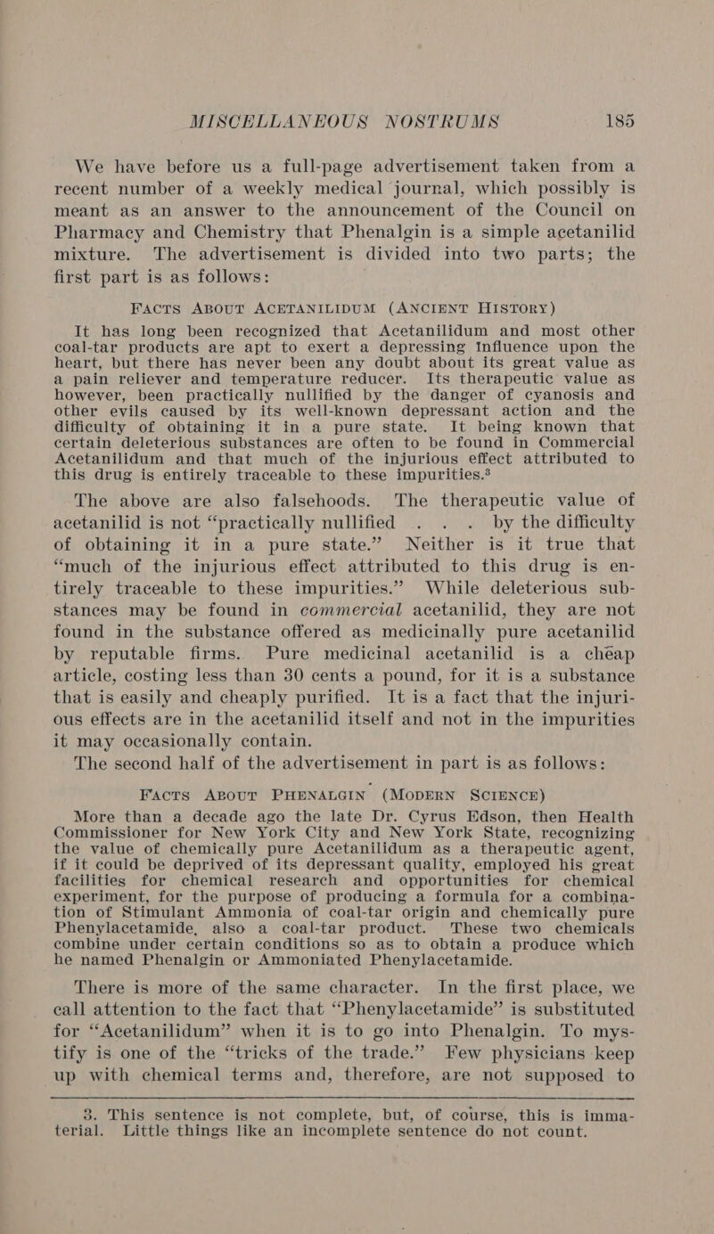 We have before us a full-page advertisement taken from a recent number of a weekly medical journal, which possibly is meant as an answer to the announcement of the Council on Pharmacy and Chemistry that Phenalgin is a simple acetanilid mixture. The advertisement is divided into two parts; the first part is as follows: Facts ABouT ACETANILIDUM (ANCIENT HISTORY) It has long been recognized that Acetanilidum and most other coal-tar products are apt to exert a depressing Influence upon the heart, but there has never been any doubt about its great value as a pain reliever and temperature reducer. Its therapeutic value as however, been practically nullified by the danger of cyanosis and other evils caused by its well-known depressant action and the difficulty of obtaining it in a pure state. It being known that certain deleterious substances are often to be found in Commercial Acetanilidum and that much of the injurious effect attributed to this drug is entirely traceable to these impurities.® The above are also falsehoods. The therapeutic value of acetanilid is not “practically nullified . . . by the difficulty of obtaining it in a pure state.” Neither is it true that “much of the injurious effect attributed to this drug is en- tirely traceable to these impurities.” While deleterious sub- stances may be found in commercial acetanilid, they are not found in the substance offered as medicinally pure acetanilid by reputable firms. Pure medicinal acetanilid is a cheap article, costing less than 30 cents a pound, for it is a substance that is easily and cheaply purified. It is a fact that the injuri- ous effects are in the acetanilid itself and not in the impurities it may occasionally contain. The second half of the advertisement in part is as follows: Facts ABoutT PHENALGIN (MODERN SCIENCE) More than a decade ago the late Dr. Cyrus Edson, then Health Commissioner for New York City and New York State, recognizing the value of chemically pure Acetanilidum as a therapeutic agent, if it could be deprived of its depressant quality, employed his great facilities for chemical research and opportunities for chemical experiment, for the purpose of producing a formula for a combina- tion of Stimulant Ammonia of coal-tar origin and chemically pure Phenylacetamide, also a coal-tar product. These two chemicals combine under certain conditions so as to obtain a produce which he named Phenalgin or Ammoniated Phenylacetamide. There is more of the same character. In the first place, we call attention to the fact that “Phenylacetamide” is substituted for “Acetanilidum” when it is to go into Phenalgin. To mys- tify is one of the “tricks of the trade.” Few physicians keep up with chemical terms and, therefore, are not supposed to 8. This sentence is not complete, but, of course, this is imma- terial. Little things like an incomplete sentence do not count.