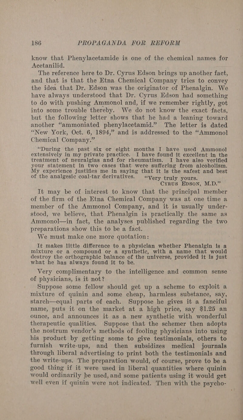 know that Phenylacetamide is one of the chemical names for Acetanilid. The reference here to Dr. Cyrus Edson brings up another fact, and that is that the Etna Chemical Company tries to convey the idea that Dr. Edson was the originator of Phenalgin. We have always understood that Dr. Cyrus Edson had something to do with pushing Ammonol and, if we remember rightly, got into some trouble thereby. We do not know the exact facts, but the following letter shows that he had a leaning toward another “ammoniated phenylacetamid.” The letter is dated “New York, Oct. 6, 1894,” and is addressed to the “Ammonol Chemical Company.” “During the past six or eight months I have used Ammonol extensively in my private practice. I have found it excellent in the treatment of neuralgias and for rheumatism. I have also verified your statement in two cases that: were suffering from alcoholism. My experience justifies me in saying that it is the safest and best of the analgesic coal-tar derivatives. “Very truly yours. Cyrus Epson, M.D.” It may be of interest to know that the principal member of the firm of the Etna Chemical Company was at one time a member of the Ammonol Company, and it is usually under- stood, we believe, that Phenalgin is practically the same as Ammonol—in fact, the analyses published regarding the two preparations show this to be a fact. We must make one more quotation: It makes little difference to a physician whether Phenalgin is a mixture or a compound or a synthetic, with a name that would destroy the orthographic balance of the universe, provided it is just what he has always found it to be. Very complimentary to the intelligence and common sense of physicians, is it not? Suppose some fellow should get up a scheme to exploit a mixture of quinin and some cheap, harmless substance, say, starch—equal parts of each. Suppose he gives it a fanciful name, puts it on the market at a high price, say $1.25 an ounce, and announces it as a new synthetic with wonderful therapeutic qualities. Suppose that the schemer then adopts the nostrum vendor’s methods of fooling physicians into using his product by getting some to give testimonials, others to furnish write-ups, and then subsidizes medical journals through liberal advertising to print both the testimonials and the write-ups. The preparation would, of course, prove to be a good thing if it were used in liberal quantities where quinin would ordinarily be used, and some patients using it would get well even if quinin were not indicated. Then with the psycho-