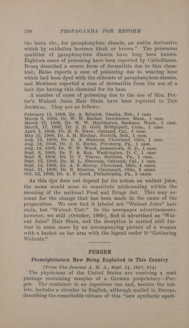 the tests, ete., for paraphenylene diamin, an anilin derivative which by oxidation becomes black or brown.” ‘The poisonous qualities of paraphenylene diamin have long been known. Eighteen cases of poisoning have been reported by Cathelineau. Broeq described a severe form of dermatitis due to this chem- ical; Balso reports a case of poisoning due to wearing hose which had been dyed with the chlorate of paraphenylene diamin, and Mewborn reported a case of dermatitis from the use of a hair dye having this chemical for its base. A number of cases of poisoning due to the use of Mrs. Pot- ter’s Walnut Juice Hair Stain have been reported to THE JOURNAL, They are as follows: February 13, 1909, Dr. A. Schalek, Omaha, Neb., 1 case. March 6, 1909, Dr. W. W. Barker, Dorchester, Mass., 1 case. March 15, 1909, Dr. W. W. Harrington, Spokane, Wash., 1 case. March, 17, 1909, Dr. J. D. Gold, Bridgeport, Conn., 1 case. April 7, 1909, Dr. E. N. Ewer, Oakland, Cal., 1 case. May 15, 1909, Dr. J. H. Mackay, Norfolk, Neb., 1 case. Aug. 18, 1909, Dr. E. A. Hannum, Cleveland, Ohio, 1 case. Aug. 18, 1909, Dr. J. G. Burke, Pittsburg, Pa., 1 case. Aug. 18, 1909, Dr. W. W. Wood, Jamestown, N. D., 1 case. Sept. 6, 1909, Dr. P. 8S. Roy, Washington, D. C, 1 case Sept. 8, 1909, Dr. D. V. Traver, Steelton, Pa., 1 case. Sept. 13, 1909, Dr. M. L. Emerson, Oakland, Cal., 1 case. Sept. 14, 1909, Dr. A. S. Storey, Cleveland, Ohio, 4 cases. Sept. 21, 1909, Dr. B. Stanton, Cincinnati, Ohio, 5 cases. Oct. 22, 1909, Dr. A. P. Good, Philadelphia, Pa., 2 cases. As this dye does not depend for its action on walnut juice, the name would seem to constitute misbranding within the meaning of the national Food and Drugs Act. This may ac- count for the change that has been made in the name of the preparation. We now find it labeled not “Walnut Juice” hair stain, but “Walnut Tint.” In the newspaper advertisements, however, we still (October, 1909), find it advertised as “Wal- nut Juice” Hair Stain, and the deception is carried still fur- ther in some cases by an accompanying picture of a woman with a basket on her arm with the legend under it “Gathering Walnuts.” PURGEN Phenolphthalein Now Being Exploited in This Country (From The Journal A. M. A., Sept. 14, 1907, 954) The physicians of the United States are receiving a neat package containing samples of a German proprietary—Pur- gen. The container is an ingenious one and, besides the tab- lets, includes a circular in English, although mailed in Europe, describing the remarkable virtues of this “new synthetic aperi-