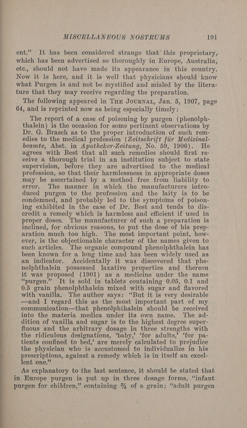 ent.” It has been considered strange that’ this proprietary, which has been advertised so thoroughly in Europe, Australia, etc., should not have made its appearance in this country. Now it is here, and it is well that physicians should know what Purgen is and not be mystified and misled by the litera- ture that they may receive regarding the preparation. The following appeared in Tue JourNAL, Jan. 5, 1907, page 64, and is reprinted now as being especially timely: The report of a case of poisoning by purgen (phenolph- thalein) is the occasion for some pertinent observations by Dr. G. Brasch as to the proper introduction of such rem- edies to the medical profession (Zeitschrift fiir Medizinal- beamte, Abst. in Apotheker-Zeitung, No. 59, 1906). He agrees with Best that all such remedies should first re- ceive a thorough trial in an institution subject to state supervision, before they are advertised to the medical profession, so that their harmlessness in appropriate doses may be ascertained by a method free from liability to error. The manner in which the manufacturers intro- duced purgen to the profession and the laity is to be condemned, and probably led to the symptoms of poison- ing exhibited in the case of Dr. Best and tends to dis- credit a remedy which is harmless and efficient if used in proper doses. The manufacturer of such a preparation is inclined, for obvious reasons, to put the dose of his prep- aration much too high. The most important point, how- ever, is the objectionable character of the names given to such articles. The organic compound phenolphthalein has been known for a long time and has been widely used as an indicator. Accidentally it was discovered that phe- nolphthalein possessed laxative properties and thereon it was proposed (1901) as a medicine under the name “purgen.” It is sold in tablets containing 0.05, 0.1 and 0.5 grain phenolphthalein mixed with sugar and flavored with vanilla. The author says: “But it is very desirable —and I regard this as the most important part of my communication—that phenolphthalein should be received into the materia medica under its own name. ‘The ad- ' dition of vanilla and sugar is to the highest degree super- fluous and the arbitrary dosage in three strengths with the ridiculous designations, ‘baby,’ ‘for adults,’ ‘for pa- tients confined to bed,’ are merely calculated to prejudice the physician who is accustomed to individualize in his prescriptions, against a remedy which is in itself an excel- lent one.” As explanatory to the last sentence, it should be stated that in Europe purgen is put up in three dosage forms, “infant purgen for children,” containing % of a grain; “adult purgen